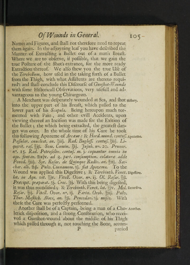 Names and Figures, and (hall not therefore need to repeat them again. In the adjoyning leaf you have defcribed the Manner of Extrading a Bullet out of a man’s Bread:. Where we are to obferve, if poffible, that we gain the true Pofture of the Shot’s entrance, for the more ready Extraction thereof. We aho (hew you the true Uie of the Terebellum, how u(ed in the taking forth of a Bullet from the Thigh, with what Affiftents are thereto requi¬ red*: and fhall conclude this Difcourfe of Gunfhot-Wounds ♦ with Ibme Hiftoricall Obfervations, very ufefull and ad¬ vantageous to the young Chirurgeon. A Merchant was defperately wounded at Sea, and (hot Hiftory, into the upper part of his Bread, which palled to the lower part of his Scapula. Being hereupon much tor¬ mented with Pain , and other evill Accidents, upon viewing thereof an Incifion was made for the Exition of the Bullet 5 the which being extraded, the greateft dan¬ ger was over. In the whole time of his Cure he took this following Apozeme of Arcaus : Be Hord.mund. contuf. Apozemc. Pajfular. enucleat. an. §iij. Rad. Bugloff. contuf. §iij. Li- quirit. raf. §jp. Sen1. Cumin. §ij. Jujub. no. 20. P run or. n°. 15. Rad. Petrofelin. contuf. m. y coqnantur omnia in aqu. font an. ftxjv. ad 3. part, confumption. colaturce adde Pened. jiij. Syr. Rofar. de Quinque Radio, an. §iij. Sac- char. alb. ftp. Pulv. Cinnamom. f). fiat Apozema. To the Wound was applied this Digeftive 5 Be Terebinth. Venet. Digeftive. lot. in Aqu. vit. Vitell. Ovor. no. ij. 01. Rofar. ^p. Prrecipit. pr<eparat. $j. Croc. 9j. With this being digefted, it was thus mundified 5 R Terebinth. Venet. lot. jjv. Mel. Deterfive. Rofar. §ij. Vitell. Ovor. n°. ij. Farin. Orob. §iij. Pulv. Tkur. Mafiich. Aloes, an. §p. Pence dan. 5j. mi fee. With thefe the Cure was perfectly performed. Another fhall be of a Captain, being a man of a Cho- Another, lerick difpofition, and a (hong Conftitution, who recei¬ ved a Gunfhot-wound about the middle of his Thigh which paffed through it, not touching the Bone, accom- P panied