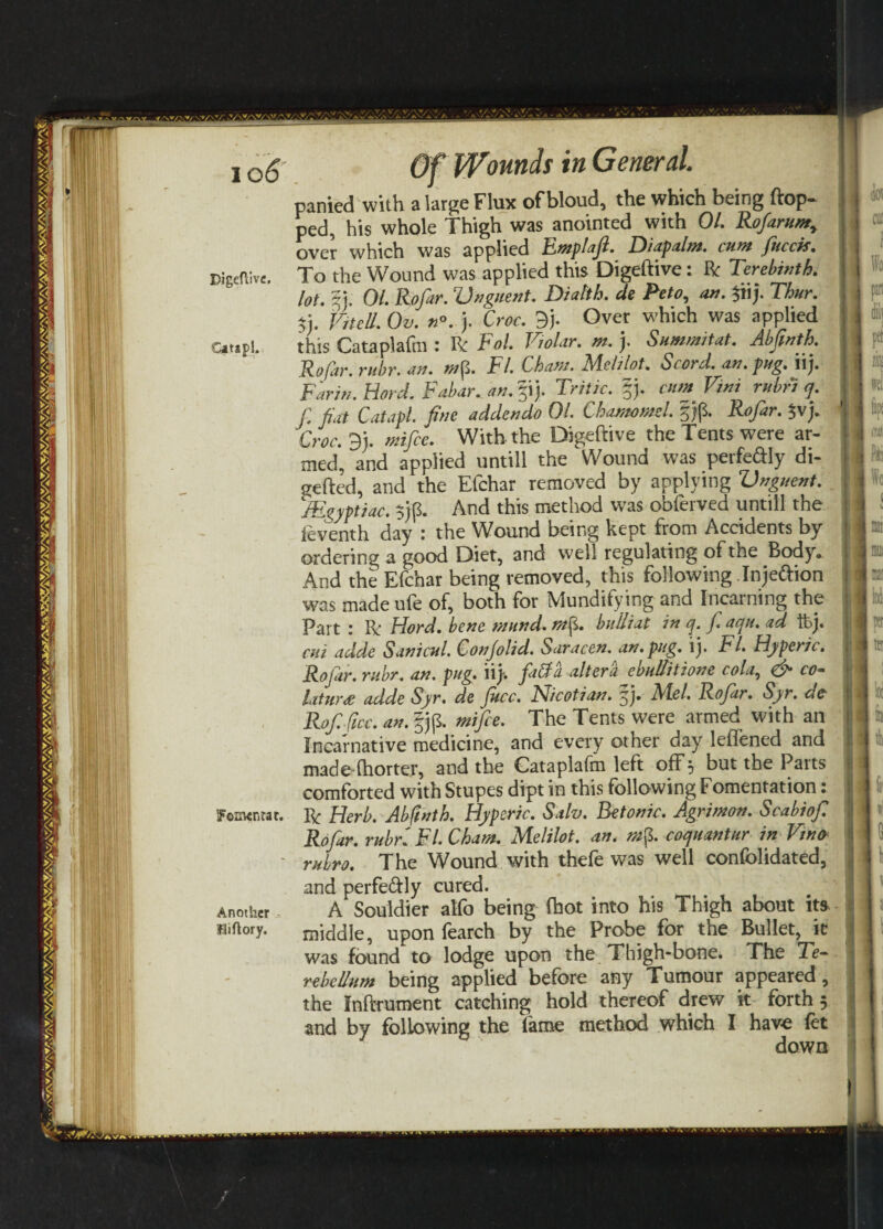 Digeftive. IFomenrar. Another liftory. Of Wounds in General. panied with a large Flux of bloud, the which being flop¬ ped, his whole Thigh was anointed with 01. Rofarumr over which was applied Emplaft. Diapalm. cum fitcck. To the Wound was applied this Digeftive: Be Terebinth, lo^ 01. Rif far. Unguent. Diatth. cle Peto, an. $iij. Thur. t.vJu.oJ.n*. j. Croc. 9j. Over which was applied this Cataplafm : Be Fol. Violar. m. j. Summitat. Abfinth. Rofar. rithr. an. wp. FI. Cham. Melt lot. S cord. an. pug. ilj. Farit/. Hard. Fabar. an. §ij. Tritic. §j. cunt Vint rubric]. C fiat Cat apt. fine addendo 01. Chamomel. §)p. Rofar. $vj. Croc. 3). wife. With the Digeftive the Tents were ar¬ med, and applied untill the Wound was perfedly di- gefted, and the Efchar removed by applying Unguent. JEgyptiac. $)p. And this method was obferved untill the ieventh day : the Wound being kept from Accidents by ordering a good Diet, and well regulating of the Body* And the Efchar being removed, this following Injeftion was made ufe of, both for Mundifying and fncarning the Part : Ri Fiord, bene mund. mtf. bulliat in q. faqu. ad ftj. cui adde Sanicul. Conjolid. Saracen, an. pug. ij. FI. Hyperic. Rofar. rubr. an. pug. llj. faff a altera ebullition e cola, & co- laturds adde Syr. de fkcc. Nicotian, fj. Alel. Rofar. Syr. dc Rof ficc. an. §jp. mfee. The Tents were armed with an Incarnative medicine, and every other day leflened and made dhorter, and the Gataplafm left off 5 but the Parts comforted with Stupes dipt in this following Fomentation: Be Herb. Abfinth. Hyperic. Salv. Betonic. Agrimon. Scabiofi Rofar. rubr. FI. Cham. Melilot. an. m§. coquant ur in Vino* ruhro. The Wound with thefe was well confolidated, and perfeflly cured. A Souldier atfo being (hot into his Thigh about its middle, upon fearch by the Probe for the Bullet, k was found to lodge upon the Thigh-bone. The Te- rebcllum being applied before any Tumour appeared, the Inftrument catching hold thereof drew it forth 3 and by following the fame method which I have fet down . i V .Vs.