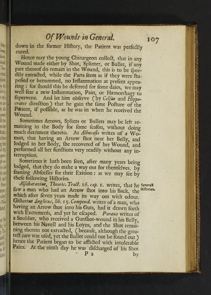 down in the former Hiftory, the Patient was perfedly cured. Hence may the young Chirurgeon colled, that in any Wound made either by Shot, Splinter, or Bullet, if any part thereof do remain in the Wound, this is to be Ipee- dily extraded, while the Parts Icem as if they were ftu- pefied or benummed, no Inflammation at prelent appea¬ ring : for ftiould this be deferred for fome daies, we may well fear a new Inflammation, Pain, or Hsemorrhagy to lupervene. And let him oblerve ( by Celfvs and Hippo¬ crates diredion) that he gain the lame Pofture of the Patient, if poflible, as he was in when he received the Wound. Sometimes Arrows, Splints or Bullets may be left re¬ maining in the Body for fome fealon, without doing much detriment thereto. As Albncap writes of a Wo¬ man, that having an Arrow (hot near her Belly, and lodged in her Body, (he recovered of her Wound, and performed all her fundions very readily without any in¬ terruption. Sometimes it hath been feen, after many years being lodged, that they do make a way out for themfelves, by framing Ablcefles for their Exition: as we may lee by thele following Hiftories. Alfaharavivs, Theoric.Tradt. 16. cap. 1. writes, that he SeveraH law a man who had an Arrow (hot into his Back, the Hiftorics* which after leven years made its way out with odour. Gilbert vs Anglicus, lib. 15. Compend. writes of a man, who having an Arrow (hot into his Guts, had it drawn forth with Excrements, and yet he elcaped. Parous writes of a Souldier, who received a Gunlhot-wound in his Belly, between his Navell and his Loyns, and the Shot remai¬ ning therein not extraded, ( becaufe, although the grea- teft care was uled, yet the Bullet could not be found out) hence the Patient began to be afflided with intolerable Pains. At the ninth day he was dilcharged of his Shot ‘ P 2 by »/»\ ',\V»V/.\