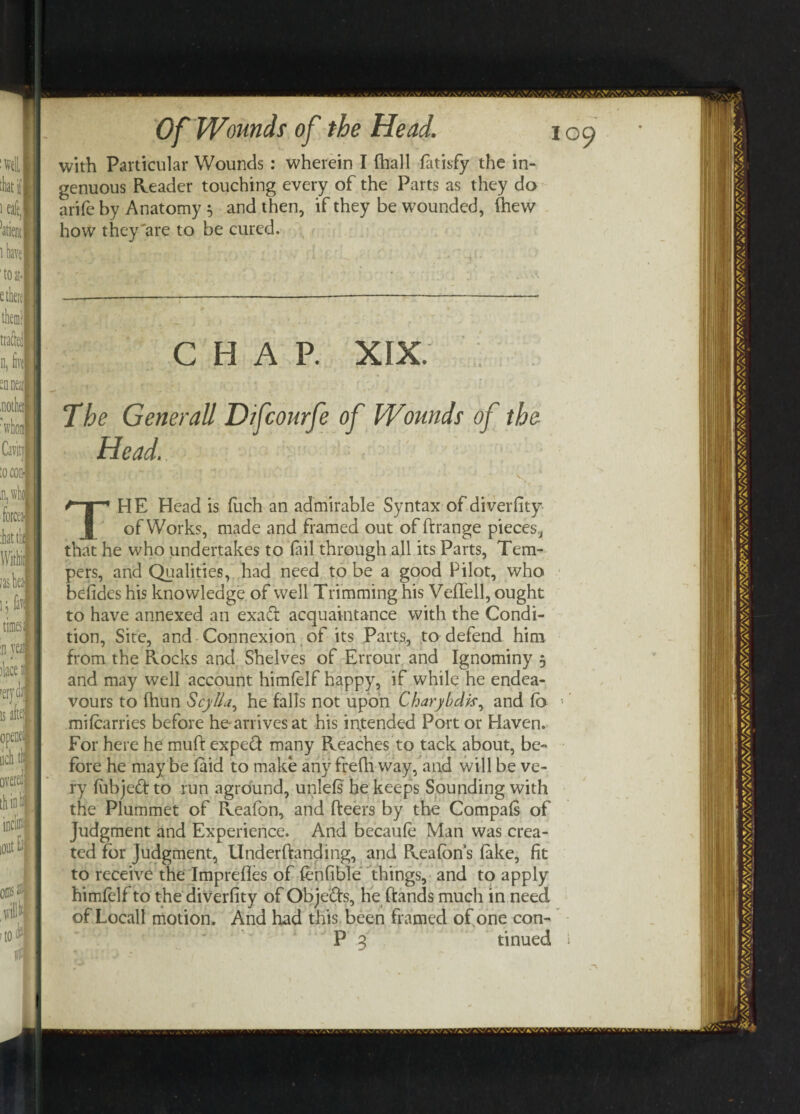 with Particular Wounds : wherein I fhall latisfy the in¬ genuous Reader touching every of the Parts as they do arife by Anatomy 5 and then, if they be wounded, (hew how they are to be cured. CHAP. XIX. The Generali D/fcourfe of Wounds of the Head. - ' ♦ f { • ' > O • ' t ■ -• . - • • '* ‘ ' - • *■ * • * v THE Head is fuch an admirable Syntax of diverfity of Works, made and framed out of ftrange pieces, that he who undertakes to fail through all its Parts, Tem¬ pers, and Qualities, had need to be a good Pilot, who befides his knowledge of well Trimming his Veflell, ought to have annexed an exa& acquaintance with the Condi¬ tion, Site, and Connexion of its Parts, to defend him from the Rocks and Shelves of Errour and Ignominy 5 and may well account himfelf happy, if while he endea¬ vours to fhun Scytta, he falls not upon Charybdk, and fo mi (carries before hearrivesat his intended Port or Haven. For here he muft expeft many Reaches to tack about, be¬ fore he may be (aid to make any frefh way, and will be ve¬ ry (ubjed to run aground, unlefs he keeps Sounding with the Plummet of Reafon, and fteers by the Compafs of Judgment and Experience. And becaufe Man was crea¬ ted for judgment, Underftanding, and Reafon’s (ake, fit to receive the Imprefles of (enfible things, and to apply himfelf to the diverfity of Obje'&s, he Rands much in need of Locall motion. And had this been framed of one con-