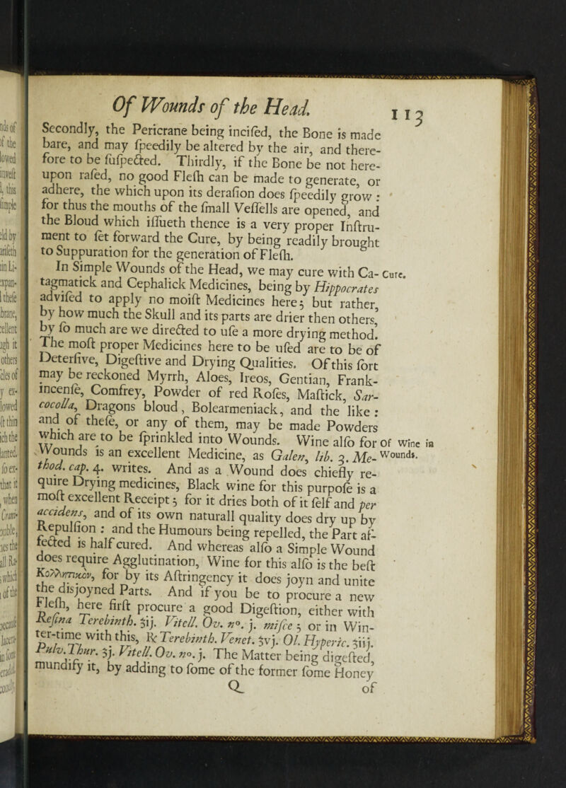 n3 Secondly, the Pericrane being incited, the Bone is made bare, and may fpeedily be altered by the air, and there¬ fore to be fufpetted. Thirdly, if the Bone be not here¬ upon lafed, no good Flefh can be made to generate, or adhere, the which upon its deration does fpeedily grow • ' for thus the mouths of the fmall Veffells are opened, and the Bloud which iffueth thence is a very proper Inftru- ment to fet forward the Cure, by being'readily brought to Suppuration for the generation of Flefh. In Simple Wounds of the Head, we may cure with Ca- Cure, tagmatick and Cephalick Medicines, being by Hippocrates adviled to apply no moift Medicines here 5 but rather by how much the Skull and its parts are drier then other*’ by fo much are we directed to ufe a more drying method’. 1 he mod proper Medicines here to be ufed are to be of Deterfive, Digeftive and Drying Qualities. Of this fort pay be reckoned Myrrh, Aloes, Ireos, Gentian, Frank- mcenle, Comfrey, Powder of red Rofes, Maffick, Sar- cocolla. Dragons bloud, Bolearmeniack, and the like - and of thefe, or any of them, may be made Powders which are to be fprinkled into Wounds. Wine alfo for of wine i* .wounds is an excellent Medicine, as Galen^ lib 2 Me-Wounds- ihod. cap. 4. writes. And as a Wound does chiefl’y re¬ quire Drying medicines, Black wine for this purpofe is a molt excellent Receipt 5 for it dries both of it felf and per ^cidem^ and of its own naturall quality does dry up by Repulti°n .- and the Humours being repelled, the Part af- tectcd is half cured. And whereas alfo a Simple Wound does require Agglutination, Wine for this alfo is the beft KoM.mn>v, for by its Aftringency it does joyn and unite the d.s,oyned Pam. And if you be to procure a new He(h, here firft procure a good Digeftion, either with Refina Terebinth. $ij. htcll. Ov. no. j. m}fce ■ or j„ yyj ter-nme w,th this, R'.Terebinth. Tenet, jyj. 01. Hjferic. Ani. utv lhur. Sj. VitelL Ov. no. j. The Matter being difrefted mun ify it, by adding to iome of the former fome Honey a of