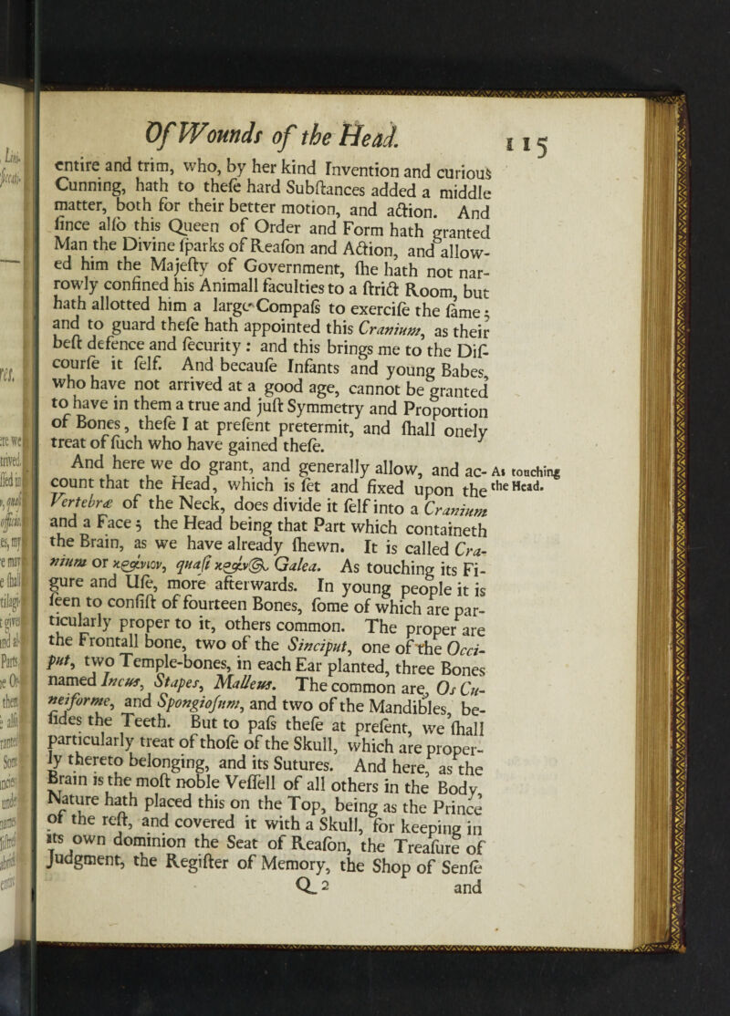 entire and trim, who, by her kind Invention and curious Cunning, hath to thefe hard Subftances added a middle matter, both for their better motion, and aiftion. And lmce alio this Queen of Order and Form hath granted Man the Divine (parks of Reafon and Aftion, and allow¬ ed him the Majefty of Government, fhe hath not nar¬ rowly confined his Animall faculties to a ftridt Room, but hath allotted him a largt-Compais to exercife the lame • and to guard thefe hath appointed this Cranium, as their beft defence and fecurity: and this brings me to the Dif- courfe it felf. And becaufe Infants and young Babes who have not arrived at a good age, cannot be granted’ to have in them a true and juft Symmetry and Proportion of Bones, thefe I at prefent pretermit, and Ihall onelv treat of iuch who have gained thefe. ^ And here we do grant, and generally allow, and ac-a. tonchin* count that the Head, which is fet and fixed upon thethcHc,<1, Vertebre of the Neck, does divide it felf into a Cranium and a Face 5 the Head being that Part which containeth the Brain, as we have already (hewn. It is called Cra¬ nium or x&lvuv, quajt x°ctv(3l Galea. As touching its Fi¬ gure and life, more afterwards. In young people it is feen to confift of fourteen Bones, feme of which are par¬ ticularly proper to it, others common. The proper are the Frontal] bone, two of the Sinciput, one of'the Occi¬ put, t wo Temple-bones, in each Ear planted, three Bones named Incus, Stapes, Malleus. The common are OsCu- neiforme, and Spongiojnm, and two of the Mandibles, be¬ tides the Teeth. But to pals thefe at prefent, we (hall particularly treat of thofe of the Skull, which are proper¬ ly thereto belonging, and its Sutures. And here, as the Brain is the moft noble Veflell of all others in the Body Nature hath placed this on the Top, being as the Prince of the reft, and covered it with a Skull, for keeping in its own dominion the Seat of Reafon, the Treafure of Judgment, the Regifter of Memory, the Shop of Senfe Q_2 and