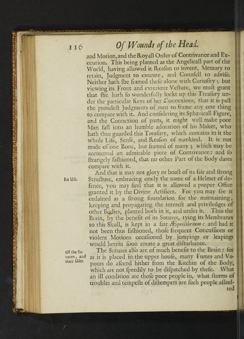 vw.-y,.:a. jwy^ j 15 Of Wounds of the Head. and Motion, and the Royall Order of Contrivance and Ex¬ ecution. This being planted as the Angelicall part of the World, having allowed it Reafon to invent, Memory to retain, Judgment to execute, and Counfell to advife. Neither hath (he framed thefe alone with Curiofity 5 but viewing its Front and exteriour Vefture, we muft grant that (he hath fo wonderfully lockt up this Treafury un¬ der the particular Keys of her Connexions, that it is pad: the proudeft judgments of men to frame any one thing to compare with it. And confidering its Spherical! Figure, and the Connexion of parts, it might well make poor Man fall into an humble adoration of his Maker, who hath thus guarded this Treafury, which contains in it the whole Life, Senfe, and Reafon of mankind. It is not made of one Bone, but framed of many 5 which may be accounted an admirable piece of Contrivance.: and fo ftrangely fafhioned, that no other Part of the Body dares compare with it. And that it may not glory or boaft of its fair and ftrong its Ufe. Stru&ure, embracing onely the name of a Helmet of de¬ fence, you may find that it is allowed a proper Office granted it by the Divine Artificer. For you may fee it ordained as a ftrong foundation for the maintaining, keeping and propagating the intereft and priviledges of other Bodies, planted both in it, and under it. Thus the Brain, by the benefit of its Sutures, tying its Membranes to this Skull, is kept in a fair JEqHiiibrium : and had it not been thus fafhioned, thofe frequent Concufiions or violent Motions occafioned by jumpings or leapings ' would herein foon create a great difturbance. of the su- The Sutures alfo are of much benefit to the Brain : for turcs, and as it is placed in the upper houfe, many Fumes and Va- theirUfcs. p0Urs ^ a£end hither from the Kitchin of the Body, which are not fpeedily to be difpatched by thefe. What an ill condition are thofe poor people in, what ftorms of troubles and tempefts of diftempers are fuch people aflaul- ted T I J 1