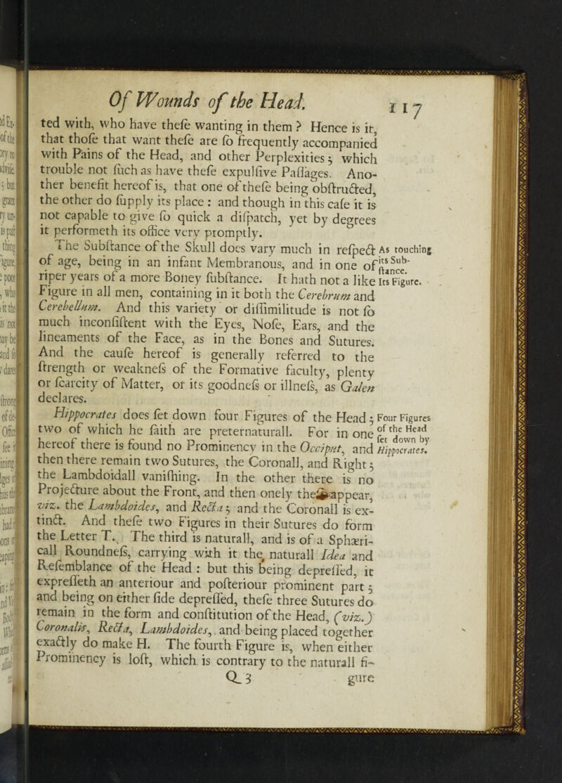 ted with, who have thefe wanting in them > Hence is it, that thofe that want thefe are fb frequently accompanied with Pains of the Head, and other Perplexities 3 which trouble not fitch as have thefe expulfive Paflages. Ano¬ ther benefit hereof is, that one of thefe being obftru&ed, the other do fupply its place : and though in this cafe it is not capable to give fb quick a difpatch, yet by degrees it performeth its office very promptly. the Subftance of the Skull does vary much in refpefl As touching of age, being in an infant Membranous, and in one ofj{sSub' riper years of a more Boney fubftance. It hath not a like its Figure. Figuie in all men, containing in it botn the Cerebrum and Cerebellum. And this variety or difiimilitude is not fb much inconfiftent with the Eyes, Nofe, Ears, and the lineaments of the Face, as in the Bones and Sutures. And the caufe hereof is generally referred to the ffrength or weaknefs of the Formative faculty, plenty or fcarcity of Matter, or its goodnefs or illnefs, as Galen declares. Hippocrates does fet down four Figures of the Head • Four Figures two of which he faith are preternaturall. For in one fr[je Hea,d hereof there is found no Prominency in the Occiput, and Hippo°crates! then there remain two Sutures, the Coronall, and Right 5 the Lambdoidall vanifhing. In the other there is° no Projefture about the Front, and then onely the^appear, viz. the Lambdoides, and Rett a ^ and the Corona’ll is ex- tindl. And thefe two Figures in their Sutures do form the Letter T. The third is natural], and is of a Sphasri- call Roundnefs, carrying with it the, naturall Idea and Refemblance of the Head : but this being depreffed, it exprefleth an anteriour and pofteriour prominent part 5 and being on either fide depreffed, thefe three Sutures do remain in the form and conffitution of the Head, (viz.) Coronalk, Retta, Lambdoides, and being placed together cxa&ly do make H. The fourth Figure is, when either Prominency is loft, which is contrary to the naturall fi- 3 gut e
