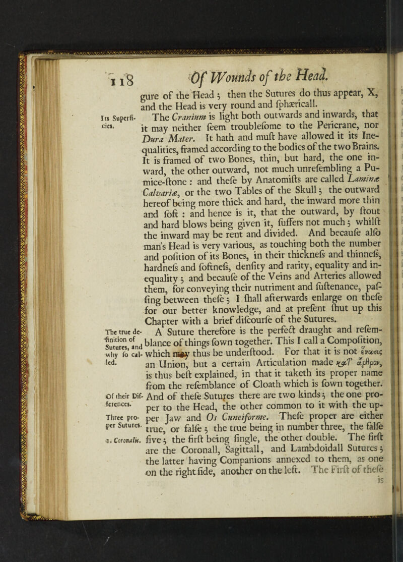 gure of the Head 5 then the Sutures do thus appear, X, and the Head is very round and fphasricall. i« Superfi- The Cranium is light both outwards and inwards, that cic*. neither feem troubleiome to the Pericrane, nor Bur a Mater. It hath and muft have allowed it its Ine¬ qualities, framed according to the bodies of the two Brains. It is framed of two Bones, thin, but hard, the one in¬ ward, the other outward, not much unrefembling a Pu- mice-ftone : and thefe by Anatomifts are called Lamina Calvaria^ or the two Tables of the Skull 5 the outwaid hereof being more thick and hard, the inward more thin and foft : and hence is it, that the outward, by ftout and hard blows being given it, fuffers not much 5 whilft the inward may be rent and divided. And becaufe alfo man’s Head is very various, as touching both the number and pofition of its Bones, in their thicknefs and thinnefs, hardnefs and foftnefs, denfity and rarity, equality and in¬ equality 5 and becaufe of the Veins and Arteries allowed them, for conveying their nutriment and fuftenance, paf- ling between thefe 5 I fhall afterwards enlarge on thefe for our better knowledge, and at prefent fhut up this Chapter with a brief difeourfe of the Sutures. The true Ac- A Suture therefore is the perfeft draught and refem- suturel °and blance of things fown together. This I call a Compofition, why fo' cal- which rsey thus be underftood. For that it is not tvaxsu; !cd- an Union, but a certain Articulation made >&T is thus beft explained, in that it taketh its proper name from the refemblance of Cloath which is fown together, of their Dif- And of thefe Sutures there are two kinds 5 the one pro- fences. per tQ the Heac^ t^e other common to it with the up- Three pro- per Jaw and Os Cnneiforme. Thefe proper are either per Sutures. [me ' or pajpe . the true being in number three, the falfe s. Coronal*, five 5 the firft being (ingle, the other double. The firft are the Coronall, Sagittall, and Lambdoidall Sutures 5 the latter having Companions annexed to them, as one on the right fide, another on the left. The Firft of thefe