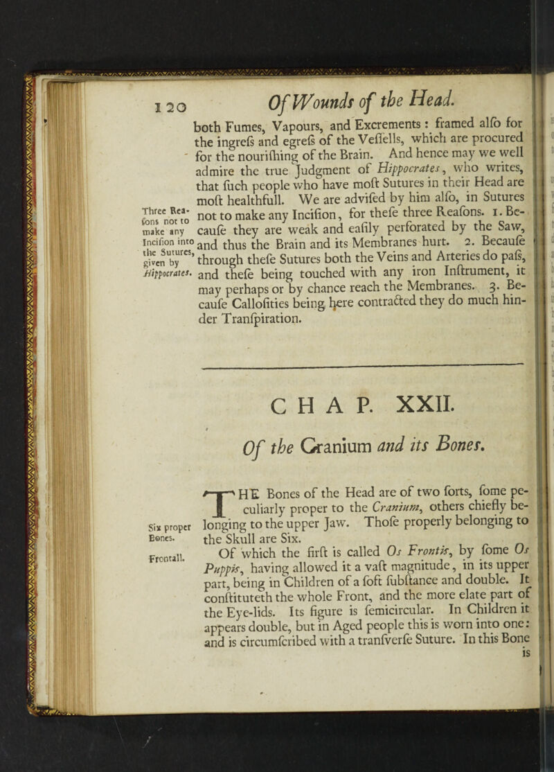 both Fumes, Vapours, and Excrements: framed alfo for the ingreSs and egreSs of the Vefiells, which are procured ' for the nourishing of the Brain. And hence may we well admire the true Judgment of Hippocrates, who writes, that fuch people who have moft Sutures in their Head are moft healthfull. We are advifed by him alfo, in Sutures fThrsCnotCtao not t° make any Incifion, for thefe three Reafons. i. Be- make any caufe they are weak and eafily perforated by the Saw, incifion into ^hus the Brain and its Membranes hurt. 2. Becaufe givenUbyreS’ through thefe Sutures both the Veins and Arteries do pafs, Hipocrates. ancj thefe being touched with any iron Inftrument, it may perhaps or by chance reach the Membranes. 3* ^e- caufe Callofities being tee contra&ed they do much hin¬ der Tranfpiration. is 0 ti U| w ti ti 2! 1 6 k ti k it 1 Six proper Bones. Frontall. CHAP. XXII. Of the Cranium and its Bones. THE Bones of the Head are of two forts, fome pe¬ culiarly proper to the Cranium, others chiefly be¬ longing to the upper Jaw. Thofe properly belonging to the Skull are Six. Of which the firft is called Os Front*r, by fome Os Puppis, having allowed it a vaft magnitude, in its upper part, being in Children of a foft fubftance and double. It conftituteth the whole Front, and the more elate part of the Eye-lids. Its figure is femicircular. In Children it appears double, but in Aged people this is worn into one: r and is circumfcribed with a tranfverfe Suture. In this Bone •