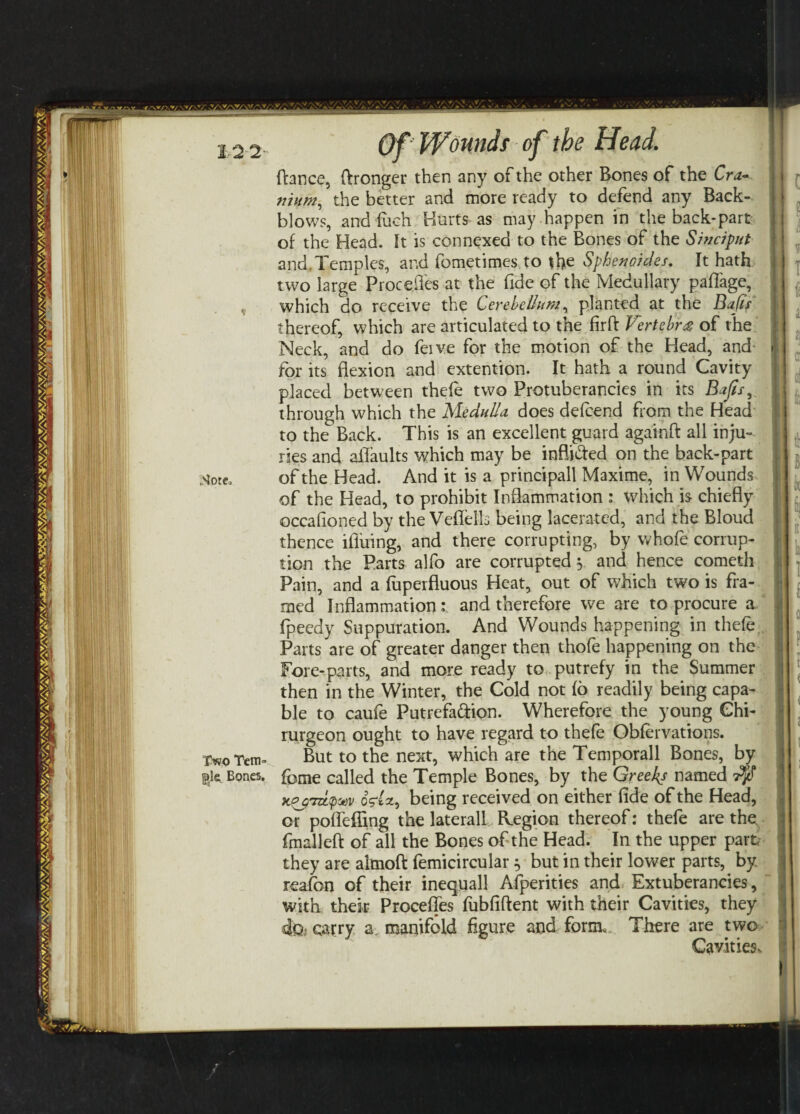 Two Tetri'’ jglcr Bones, Of Wounds of the Head[ fiance, (Wronger then any of the other Bones of the Cra¬ nium, the better and more ready to defend any Back- blows, and fueh Hurts as may happen in the back-part of the Head, ft is connexed to the Bones of the Sinciput and.Temples, and fometimes to the Sphenoides, It hath two large Procefles at the fide of the Medullary pafiage, which do receive the Cerebellum, planted at the Bafts thereof, which are articulated to the firft Vertebra of the Neck, and do feive for the motion of the Head, and for its flexion and extention. It hath a round Cavity placed between thefe two Protuberancies in its Bafts, through which the Medulla does defeend from the Head to the Back. This is an excellent guard againft all inju¬ ries and aflaults which may be inflided on the back-part of the Head. And it is a principall Maxime, in Wounds of the Head, to prohibit Inflammation : which is chiefly occasioned by the Veflelb being lacerated, and the Bloud thence ifiiiing, and there corrupting, by whole corrup¬ tion the Parts alfo are corrupted 5 and hence cometh Pain, and a fuperfluous Heat, out of which two is fra¬ med Inflammation: and therefore we are to procure a fpeedy Suppuration. And Wounds happening in thefe Parts are of greater danger then thofe happening on the Fore-parts, and more ready to putrefy in the Summer then in the Winter, the Cold not (6 readily being capa¬ ble to caufe Putrefaction. Wherefore the young Ghi- rurgeon ought to have regard to thefe Obfervations. But to the next, which are the Temporall Bones, by feme called the Temple Bones, by the Greeks named t$T xo$'tzL<p&v oglct, being received on either fide of the Head, or pofleffing the lateral! Region thereof: thefe are the. fmalleft of all the Bones of the Head. In the upper part they are almoft femicircular 5 but in their lower parts, by reafon of their inequall Afperities and Extuberancies, with thek Precedes fubfiftent with their Cavities, they carry a manifold figure and form. There are two Cavities.