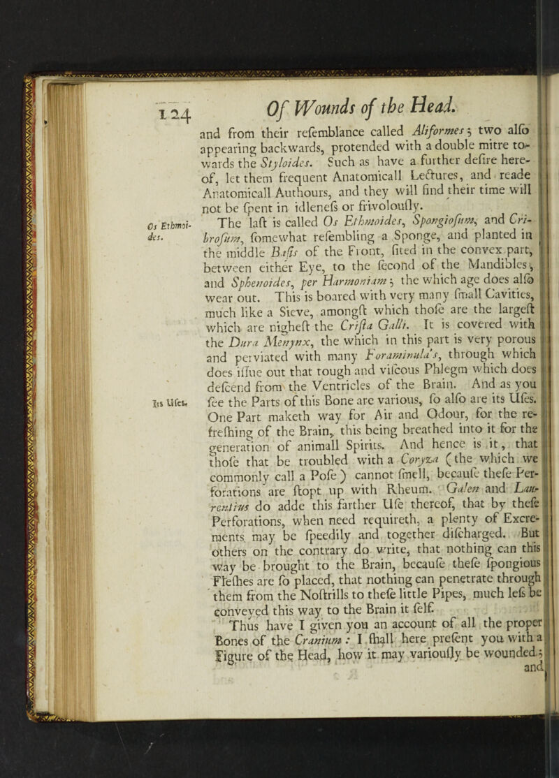 Os Eihmoi- des. Its lifes. Of Wounds of the Head. and from their refemblance called Aliformes x, two alfo appearing backwards, protended with a double mitre to¬ wards the Stylaides. Such as have a further defire here¬ of, let them frequent Anatomicall Lettures, and reade Anatomicall Authours, and they will find their time will not be fpent in idlenefs or frivoloufly. The laft is called Os Elhmoides, Spangiofim, and Cri- hrofitm, fomewhat refembling a Sponge, and planted in the middle Bafts of the Front, fited in the convex part, between either Eye, to the fecond of the Lvlandiolcs, and Sphenoides, per Harmoniam? the which age does alio : wear out. This is boated with very many final! Cavities, much like a Sieve, amongft which thofe are the largeft which are nigheft the Cnfla Gull?. It is covered with the Dura Menynx, the which in this part is very porous and perviated with many Foramimlas, through which does iflue out that tough and viicous Phlegm which does defeend horn the Ventricles of the Brain. And as you fee the Parts of this Bone are various, fo alfo are its Ufes. ; One Part maketh way for Air and Odour, for the re- • frelhing of the Brain, this being breathed into it for the I generation of animall Spirits. And hence is it, that <! thole that be troubled with a Coryza (the which we commonly call a Pofe ) cannot fmell, becaufe thefe Per¬ forations are ftopt up with Rheum. Galen and Lau* rentius do adde this farther life thereof, that by thefe Perforations, when need requireth, a plenty of Excre¬ ments may be lpeedily and together difeharged. But others on the contrary do unite, that nothing can this way be brought to the Brain, becaufe thefe fpongious i Flelhes are fo placed, that nothing can penetrate through them from the Noftrills to thefe little Pipes, much lefs be conveyed this way to the Brain it felfi Thus have I given you an account of all the proper Bones of the Cranium : I (hall here prefent you with a figure of the Head, how it may varioufly be wounded y ' and