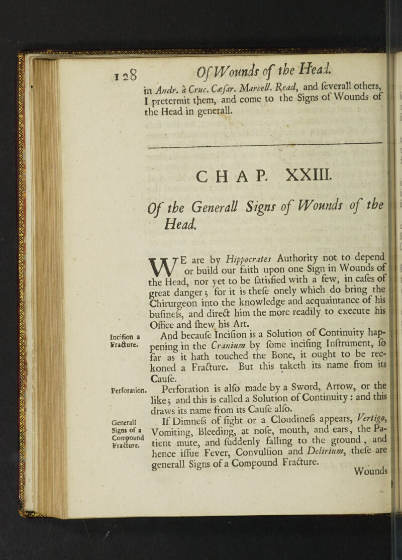 in Audr. a Cruc. Ufar. MarceU. Read, and feverall others I pretermit tjiem, and come to the Signs of Wounds of the Head in generall. CHAP. XXIII. Of the Generali Signs of Wounds of the Head. Incifion a Fra&urc. Perforation Generali Signs of a Compound Fratturc. WE are by Hippocrates Authority not to depend or build our faith upon one Sign in Wounds of the Head, nor yet to be fatisfied with a few, in cafes of great danger} for it is thefe onely which do bring the Chirurgeon into the knowledge and acquaintance of his bufinefs, and direft him the more readily to execute his Office and fhew his Art. And becaufe incifion is a Solution of Continuity hap¬ pening in the Cranium by fome incifing Inftrument, fo far as it hath touched the Bone, it ought to be rec¬ koned a Frafture. But this taketh its name from its Caufe. , Perforation is alfo made by a Sword, Arrow, or the like, and this is called a Solution of Continuity: and this draws its name from its Caufe alfo. If Dimnefs of fight or a Cloudinefs appears, Vertigo, Vomiting, Bleeding, at nofe, mouth, and ears, the Pa¬ tient mute, and fuddenly falling to the ground , and hence iflue Fever, Convulfion and Delirium, thefe are generall Signs of a Compound Fracture. . ^