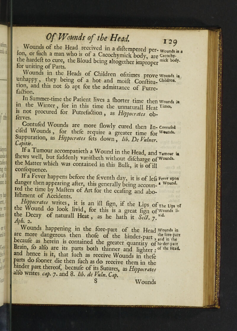 Wounds of the Head received in a diftempered per- wound, m, ion, 01 uich a man who is of a Cacochymick body are Cacoc'hy- the hardeft to cure, the Bloud being altogether improper mic^ k°dy* for uniting of Parts. r r Wounds in the Heads of Children ofttimes prove wounds in unhappy, they being of a hot and moifl: Conftitu-Childrc°- tion, and this not lb apt for the admittance of Putre¬ faction. • InkSurer*time thC Patient HveS a fh0rter time then Wound, in jn the Winter, for in this time the unnaturall Heat Timci‘ is not procured for Putrefaftion , as Hippocrates ob- lerves. Contufed Wounds are more (lowly cured then In- Contufcd ciled Wounds, for thefe require a greater time forWoundi* Suppuration, as Hippocrates fets down , lib. De Vainer. Capitis. If a Tumour accompanied a Wound in the Head, and Tumour * thews well, but fuddenly vanifheth without difcharge of Wounds* the Matter which was contained in this Bulk, it is of ill conlequence. If a Fever happens before the leventh day, it is of lefs Few upon danger then appearing after, this generally being accoun-' WoonJ- ted the time by Matters of Art for the ceafing and abo- lilhment of Accidents. theffcd*d Wr.itet’ v'-a r if the LiPs ofThc l,> of the Wound do look livid, for this is a great fign ofWounds li_ the Decay of naturall Heat, as he hath it Seff. 7 vid* Wounds happening in the fore-part of the Head wound, in are more dangerous then thofe of the hinder-part thc/orc'part ecaule as herein is contained the greater quantity of hinder-pm cram, io alio are its parts both thinner and lighter:of thc Hcad* and hence is it, that (uch as receive Wounds in thefe parts do (ooner die then fuch as do receive them in the hinder part thereof, becaufe of its Sutures, as Hippocrates alfo writes cap. 7. and 8. lib. de Vain. Cap. S Wounds
