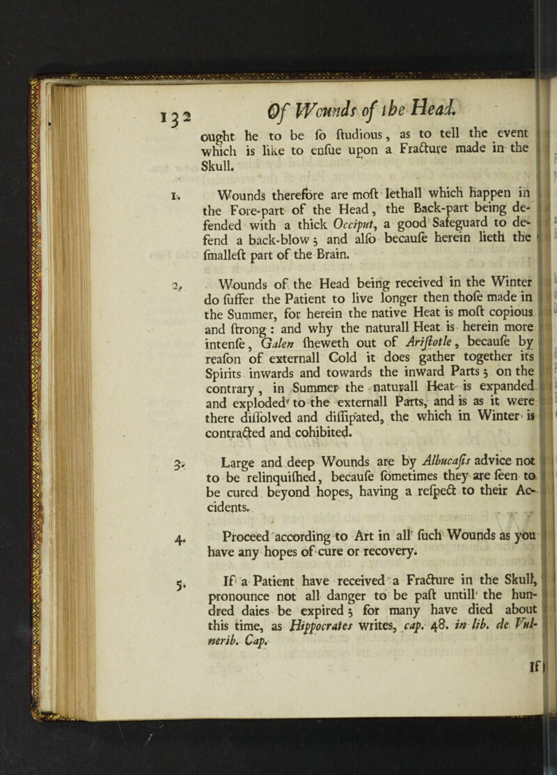 J3 2j 5* Of Wcnnds of the Head. ought he to be lb ftudious, as to tell the event which is like to enfue upon a Fra&ure made in the Skull. Wounds therefore are moft lethall which happen in the Fore-part of the Head, the Back-part being de¬ fended with a thick Occiput, a good Safeguard to de¬ fend a back-blow 3 and alfo becaufe herein lieth the fmalleft part of the Brain. Wounds of the Head being received in the Winter do fuffer the Patient to live longer then thofe made in the Summer, for herein the native Heat is moft copious and ftrong : and why the naturall Heat is herein more intenfe, Galen fheweth out of Arifiotle, becaufe by reafon of externall Gold it does gather together its Spirits inwards and towards the inward Parts 5 on the contrary, in Summer the naturall Heat is expanded and exploded' to the externall Parts, and is as it were there diffolved and diflipated, the which in Winter is contracted and cohibited. s - • ■» Large and deep Wounds are by Albucafis advice not to be relinquifhed, becaufe fometimes they are feen to be cured beyond hopes, having a refpedl: to their Ac¬ cidents. Proceed according to Art in all' fitch Wounds as you have any hopes of cure or recovery. If a Patient have received^ Fra&ure in the Skull, pronounce not all danger to be paft untill’ the hun¬ dred daics be expired 5 for many have died about this time, as Hippocrates writes, cap. 48. in lib, de Vul- nerib, Cap. If