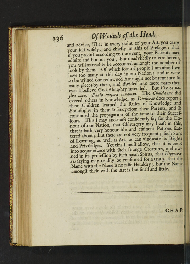 and advice, That in every point of your Art you carry your felf wifely , and chiefly in this of Prelages: that if you predict according to the event your Patients may admire and honour you j but unadvifedly to crre herein you will as readily be accounted amongft the number of fools by them. Of which fort of people 1 am afraid we have too many at this day in our Nation; and it were to be wifhed our renowned Art might not be rent into fo many pieces by them, and divided into more parts then ever I believe God Almighty intended. But Jjx ea no. fira voco. Paulo major a canamus. The Lhaldtans did exceed others in Knowledge, as Diodorus does reportj their Children learned the Rules of Knowledge and •Philofophy iti their Infancy from their Parents, and fo continued the propagation of the fame to their Succet fours. This I may and muft confidently fay for the Ho¬ nour of our Nation, that Chirurgery may boaft m this, that it hath very honourable and eminent Patrons mat¬ tered about 5 but thefe are not very frequent 5 fuch Sons of Learning, as well as Art, as can vindicate its Rights and Privileges. Yet this I muft allow, that it is crept into acquaintance with fuch ftrange Creatures, and ow¬ ned in its profeffion by fuch mean Spirits, that Hsppocra- tes faying may readily be confirmed for a truth, that the ,Name with the Name is no falfe Heraldry 5 but the Name amongft thefe with the Art is but fmall and little. I CHAP.