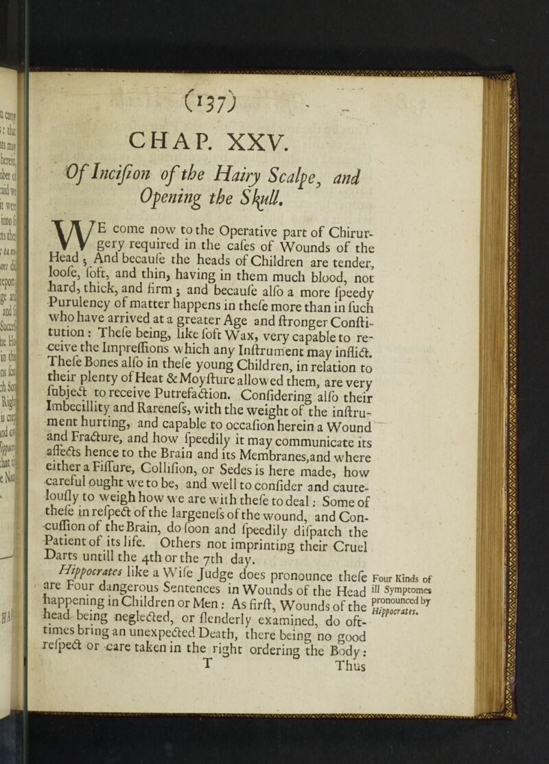 W7) - - CHAP. XXV. Of Incifion of the Hairy Scalpe, and Opening the Stytt. WE come now to the Operative part of Chirur- gery required in the cafes of Wounds of the Head . And becaufe the heads of Children are tender, loole3 ioh, and thin, having in them much blood, not hard5 thick, and firm $ and becaufe alfo a more fpeedy ^ urUi[eilC^ happens in thefe more than in fuch who have arrived at a greater Age and ftronger Confli¬ ct1011 : Thefe being, like foft Wax, very capable to re- ceive the Impreflions which any Inftrument may inflift, Thefe Bones alfo in thefe young Children, in relation to their plenty of Heat &Moyfture allowed them, are very lubjecl to receive Putrefa&ion. Confidering alfo their Imbecillity and Rarenefs, with the weight of the inftru- ment hurting, and capable to occafion herein a Wound and Fra&ure, and how lpeedily it may communicate its aliens hence to the Brain and its Membranes,and where either a FifTure, Collilion, or Sedesis here made, how careful ought we to be, and well to confider and caute- ioufly to weigh how we are with thefe to deal; Some of thde in refpeft of the largenefs of the wound, and Con- cuihon of the Brain, dofoon and fpeedily difpatch the •Patient of its life. Others not imprinting their Cruel -Harts untill the 4th or the 7th day. Hippocrates like a Wife Judge does pronounce thefe Four Kinds of are hour dangerous Sentences in Wounds of the Head Symptoms happening in Children or Men: As firff, Wounds of the head being negle<3ed, or flenderly examined, do oft- times bring an unexpe&ed Death, there being no good lelpect or care taken in the right ordering the Body: T Thus*