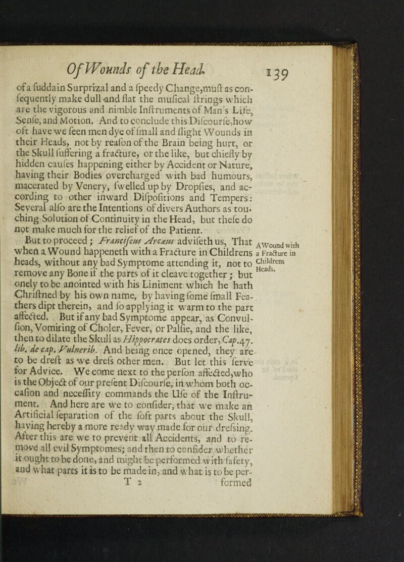 of a fuddain Surprizal and a Ipeedy Change,muft as con- iequently make dull -and flat the mufical brings which are the vigorous and nimble Inftruments of Man s Life, Senle, and Motion. And to conclude this Difcourfe,how oft have we feen men dye of fmall and flight Wounds in their Heads, not by reafon of the Brain being hurt, or the Skull buffering a fradure, or the like, but chiefly by hidden caufes happening either by Accident or Nature, having their Bodies overcharged with bad humours, macerated by Venery, iwelled up by Dropfies, and ac¬ cording to other inward Difpofltions and Tempers: Several alfo are the Intentions of divers Authors as tou¬ ching Solution of Continuity in the Head, but thefe do not make much for the relief of the Patient. But to proceed; Francifcus Hrc&w advifethus, That AWoundwith when a. Wound happeneth with a Fradure in Childrens a Fratfure in heads, without any bad Symptome attending it, not to chiIdrens remove any Bone if the parts of it cleave together; but Hea s* onely to be anointed with his Liniment which he hath Chriffned by his own name, by having fome fmall Fea¬ thers dipt therein, and fo applying it warm to the part affeded. But if any bad Symptome appear, as Convul- fion, Vomiting of Choler, Fever, orPalfle, and the like, then to dilate the Skull as Hippocrates does order, Cap,47. lib. de cap. Hulnerib. And being once opened, they are to be dreft as we drefs other men. But let this ferve for Advice. We come next to the perfon affeded, who is the Objed of our prefent Difcourfe, in whom both oc- cafion and neceffity commands the Ufe of the Inffru- ment. And here are we to confider, that we make an Artificial feparation of the foft parts about the Skull, having hereby a more ready way made for our drefsing. After this are we to prevent all Accidents, and to re¬ move all evilSymptomes; and then to confider whether it ought to be done, and might be performed with fafety,