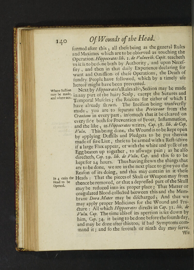 formed after this * all thefe being as the general Rules and Maximes which are to be oblerved as touching the Operation!. Hippocrates lib. \.dePulnerib. Capit. teacheth us it is to be dune both by Authority, and uponNecef* fity , and then in that daily Experience declaring for want and Omiffionv of thefe Opeiations, the Death of fundry People have followed, which by a timely ufe hereof might have been prevented, where Seaion Next by Hippocrates's Rules alfo, Sedtion may be made maybe made, jn any part of the hairy Scalp, except the Sutures and andwherenot. Temporal Mufcles. the Reafons for either of which I have already ill awn. The Incifion being tranfvcrfly made , you are to feparate the Pericrane from the Cranium in every part 5 inlomuch that it oe chared. on every fide both for Prevention of Fever, Inflammation, and the like., as Hippocrates writes, Cap. 38. lib. deCap. Huln. This being done, the Wound is to be kept open by applying Doflills and Pledgets to be put therein made of fine Lint, thefe to be armed with a Reftn&ive if a large Flux appear, or with the white and yolk of an Egg beaten up together , to affwage pain • as he alfo diredfeth, Cap.. 29. lib. de Hnln. Cap. and this fo to be kept for 24 hours. Thus having (hewn the things that are to be done, we are in the next place to give you the I Reafon of its doing, and this may contain in it thefe In 4 cafes the Heads : That the pieces of Skull or Weapon may from Head to be thence be removed, or that a deprefled part of the Skull 0pened’ may be reduced into its proper place; That Matter or coagulated Blood colledted between this and the Mem¬ brane Dura Mater may be difcharged • And that we may apply proper Medicines for the Wound and Fra- fture : All which Hippocrates diredfs in Cap. 31. lib. de Vuln. Cap. The time alfo of its apertion is let down by him, Cap. 34. it being to be done before the fourth day, and may be done after this too, if bad Symptoms com¬ mand it; and fo the feventh or ninth day may ferve. We
