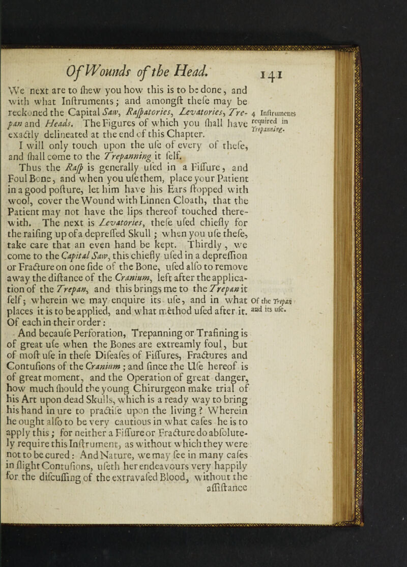 We next are to fhew you how this is to b: done, and with what Inftruments; and amongft thefe may be reckoned the Capital Saw, Rajpatories, Levatories, Tre- /4«and Heads. The Figures of which you (hall have exactly delineated at the end of this Chapter. I will only touch upon the ufe of every of thefe, and fliallcome to the Trepanning it lelf. Thus the Rajp is generally ui'ed in a FifTure 5 and Foul Bone, and when you ufe them, place your Patient in a good pofture, let him have his Ears hopped with wool, cover the Wound with Linnen Cloath, that the Patient may not have the lips thereof touched there¬ with. The next is Levatories, thefe ufed chiefly for the railing up of a deprefled Skull; wdaen you ufe thefe, take care that an even hand be kept. Thirdly , we come to the Capital Saw, this chiefly ufed in a deprefTion or Fra&ureon one fide of the Bone, ufed alfo to remove away the diftance of the Cranium, left after the applica¬ tion of the Trepan, and this brings me to thzTrepanit felf; wherein we may enquire its ufe, and in what places it is to be applied, and what method ufed after it. Of each in their order: And becaufe Perforation, Trepanning or Trafining is of great ufe when the Bones are extreamly foul, but of moft ufe in thefe Difeafes of FifTures, Fra&ures and Contuflons of the Cranium; and fince the Ufe hereof is of great moment, and the Operation of great danger, how much fhould the young Chirurgeon make trial of his Art upon dead Skulls, which is a ready way to bring his hand inure to pra&ife upon the living? Wherein he ought alfo to be very cautious in what cafes he is to apply this; for neither a FifTure or Frafture do abfolute- ly require this Iniirument, as without which they were not to be cured: And Nature, we may fee in many cafes in flight Contuflons, ufeth her endeavours very happily for the difcufFing of the extravafed Blood, without the a {Aft a nee 4 Inftruments required in Trepanning. Of the Trepan and its ufe.