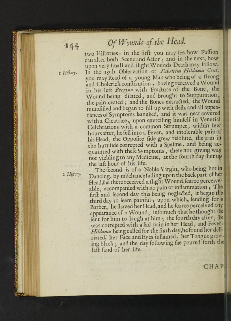 *44 I Hftory. \ - two Hiflories: in the firfl: you may fee how Paflion can alter both Scene and A<5lor . and in the next, how upon very {mail and flight Wounds Death may follow. In the 19 \\ Obfervation of Fabritim Hildanm Cent. ! you may Read of a young Man who being of a ftrong and Cholerick conftnution , having received a Wound in his left Breginx with Fra&ure of the Bone, the Wound being dilated , and brought to Suppuration, the pain ceaied ; and the Bones extra&ed, the Wound mundified and began to All up with flefh, and all appea¬ rances of Symptoms banifhed, and it was near covered with a Cicatrice, upon exercifing himfelf in Venerial Celebrations with a common Strumpet, within few hours after, he fell into a Fever, and intolerable pain of his Head, the Oppoflte fide grew refolute, the arm in the hurt fide corrected with a Spafme, and being ac¬ quainted with thefe Symptoms, thefe not giving way nor yielding to any Medicine, at the fourth day fhut up the laft hour of his life. The fecond is of a Noble Virgin, who being hot in 2 Hijlory. ])ancing^ by mifchance falling upon the back part of her Head,(lie there received a flight Wound,fcarce perceive- able, accompanied with no pain or inflammation 5 The firfl: and fecond day this being negle&ed, it began the third day to feem painful; upon which, fending for a Barber, he fhaved her Head, and he fcarce perceived any appearance of a Wound, iniomuch that bethought (he fent for him to laugh at him ; the fourth day after, Hie was correpted with a fad pain in her Head , and Fever : HiUxnus being called for the fixth day,he found her deli- riated, her Face and Eyes inflamed, her Tongue grow¬ ing black • and the day following (he poured forth the laid fand of her life. CHAP.