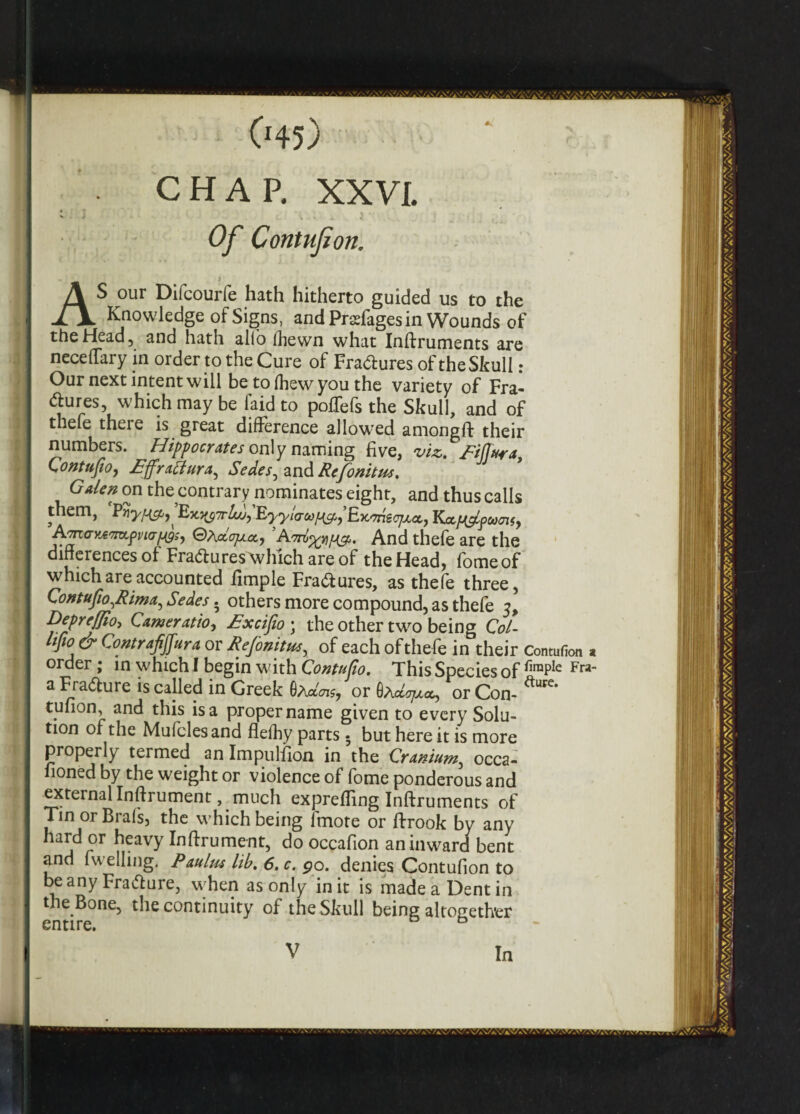 045) CHAP. XXVI. Of Contufion, AS our Difcourfe hath hitherto guided us to the Knowledge of Signs, and Prdages in Wounds of the Head, and hath alio fhewn what Inftruments are neceflary in order to the Cure of Fra&ures of theSkull: Our next intent will be to (hew you the variety of Fra- dures, which may be faidto polTefs the Skull, and of thefe there is great difference allowed amongft their numbers. Hippocrates only naming five, viz. Eiffura Contufio, Effratfura^ Sedes^ Refonitus, Galen on the contrary nominates eight, and thus calls them, Vnyfrcfi)^ ^^7rlojyEyy!aM^EK^scjjLoc, KoLfJ&puaiSy Aarv<rv*'7m,pvi(rf49s, ©adojxcc, AmAnd thefe are the differences of Fra&u res which are of the Head, fomeof which are accounted fimple Fra&ures, as thefe three, Contufio ^Rima^ Sedes. others more compound, as thefe 5, DepreJJiot Gamer atio^ Excifio ; the other two being Col- itfio & Contrafijfura or Refonitus, of each of thefe in their Contufion a order; in which! begin with Gontufio. This Species of £raPIe Fra” a Fradture is called in Greek 6adnsj or 6aor Con- ure* tufion, and this is a proper name given to every Solu¬ tion of the Mufclesand flefhy parts • but here it is more properly termed an Impulfion in the Cranium., occa- fioned by the weight or violence of fome ponderous and external Inftrument,. much exprefling Inftruments of Tin or Brafs, the which being fmote or ftrook by any hard or heavy Inftrument, do occafion an inward bent and fu elling. Paulm lib. 6. c. go. denies Contufion to be any Fra&ure, when as only in it is made a Dent in the Bone, the continuity of theSkull being altogether entire. V In