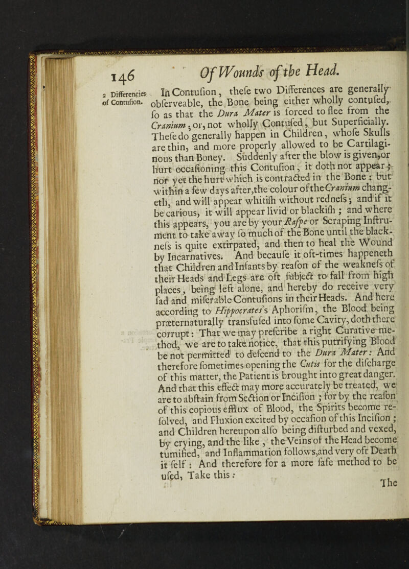 2 Differences of Contufion. Of Wounds of the Head. In Contufion, thefe two Differences are generally obferveable, the Bone being either wholly contufed, fo as that the Dura Mater is forced to flee from the Cranium . or,not wholly Contufed, but Superficially. Thefe do generally happen in Children, whofe Skulls are thin, and more properly allowed to be Cartilagi¬ nous than Boney. Suddenly after the blow is given,or hurt occasioning this Contufion, it doth not appear; nor yet the hurt which is contracted in the Bone : but within a few days after,the colour oftheCr*»w« chang- eth, and will appear whitifh without rednefs; and if it be carious, it will appear livid or blackifh ; and where this appears, you are by your Rafpeox Scraping Inftru- ment to take away io much of the Bone until the black- nefs is quite extirpated, and then to heal the Wound by Incarnatives. And becaufe it oft-times happeneth that Children and Infants by reafon of the weaknefsof their Heads and Legs are oft fubjed to fall from high places, being left alone, and hereby do receive very fad and miferableContufions in their Heads. And here according to Hippocrates s Aphorifm, the Blood being proeternaturally transfufed into fome Cavity, doth there corrupt: That we may prefcribe a right Curative me¬ thod, we are to take notice, that this putrifying Blood be not permitted to defcend to the Dura Mater: And therefore fometimes opening the Cutis for the difcharge of this matter, the Patient is brought into great danger. And that this effed may more accurately be treated, we are to abftain from Sedion or Incifion ; for by the reafon of this copious efflux of Blood, the Spirits become re- folved, and Fluxion excited by occafion of this Incifion ; and Children hereupon alfo being difturbed and vexed, by crying, and the like , the Veins of the Head become tumified, and Inflammation follows,and very oft Death it felf : And therefore for a more fafe method to be ufed, Take this ; The