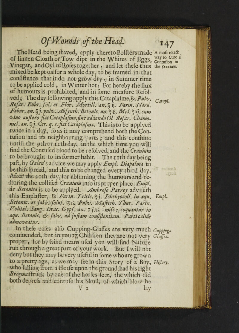The Head being Ihaved, apply thereto Bolfters made a moft enaft. of linnenCloathorTow dipt in the Whites of Eggs, Sufion*?/ Vinegar, and Oyl of Rofes together. and let thefe thus the Cranium. mixed be kept on for a whole day, to be framed in that confidence that it do not grow dry. in Summer time to be applied cold , in Winter hot: For hereby the flux of humours is prohibited, and in fome meafure Refoi- ved; The day to flowing apply this Cataplafme,i£./W‘r/. Catap!m Rofar. Ruhr. fol. et Flor. Myrtill. an. 3 ij. Farin. Hord. Fabar. an. %j.pukv. stfbfynth. Betonic. an. | fi. Mel. | ij. cum 'vino aufiero fiat Cataplafma^fine addendoOl Rofar, Chamo- mel'. an. 3 j. Cer. q. s.fat Cataplafma. This is to be applyed twice in a day, fo as it may comprehend both the Com tuflon and ifs neighbouring parts; and this continue untill the 9th or nth day, in the which time you will find the Contufed blood to be refolved, and the Cranium to be brought to its former habit. The 11 th day being paft, lay advice we may apply Diapalma to be thin l'pread, and this to be changed every third day. Aftei* the 20th day, for abfuming the humours and re- Roring the collifed Cranium into its proper place, Empl. de Betonic a is to be applyed. j4mbro[e Parrey advileth this Emplafter, R Farin. Fritic. *j. Ichthyocoll. in aqu. Empl. Betonic. et falv. folut. 3fi. Pulv. Maficb. Thur. Farin. Folital. Sang. Drac. Gypfj an. 3j.fi. mifc e^coquantur in aqu. Betonic. dr falv. ad juft am confiftentiam. Parti calide admoveatur. In thefe cafes alfo Cupping-Glafles are very much Cupping- commended, but in young Children they are not very GlJjfcs. proper, for by kind means ufed you will find Nature run through a great part of your work. But I will not deny but they may be very ufeful in fome who are grown to a pretty age, as we may fee in this Story of a Boy, Hijhry, who falling from a Horfe upon the ground,had his right Bregma ft ruck by one ofthehorfes feet, the which did bothdeprefs and contufe his Skull, of which blow he