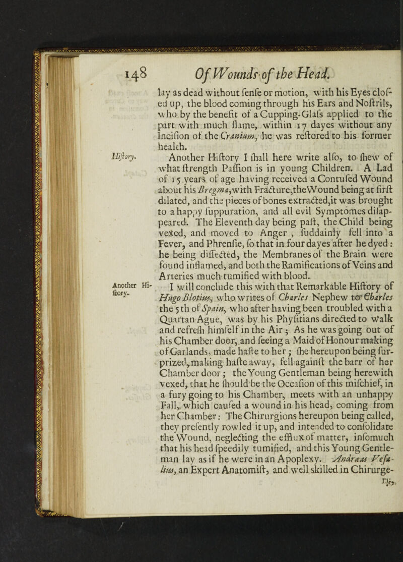 Hiftory. Another Hi- ilory. lay as dead without fenfe or motion, with his Eyes clol- ed up, the blood coming through his Ears and Noftrils, who by the benefit of a Cupping-Glafs applied to the part with much flime, within 17 dayes without any Incifion of the Cranium, he was restored to bis former health. Another Hiftory I (hall here write alfo, to (hew of whatftrength Paffion is in young Children. A Lad of 1 5 years of age having received aContufed Wound about his Bregma,with Fradture,the'Wound being at firft dilated, and the pieces of bones extra&ed,it was brought to a happy fuppuration, and all evil Symptomes difap- peared. The Eleventh day being pail, the Child being vexed, and moved to Anger , fuddainly fell into a Fever, and Phrenfie, fo that in four dayes after he dyed: he being differed, the Membranes of the Brain were found inflamed, and both the Ramifications of Veins and Arteries much tumified with blood. I will conclude this with that Remarkable Hiftory of Hugo Blotius, who writes of Charles Nephew ter Charles the 5 th of Spain, who after having been troubled with a Quartan Ague, was by his Phyfitians direded to Walk and refre(h himfelf in the Air 5 As he was going out of his Chamber door, and feeing a Maid of Honour making of Garlands, made hafte to her; (he hereupon being fur- prized, .making hafte away, feilagainft thebarr of her Chamber door; the Young Gentleman being herewith vexed, that he (hould be the Occafion of this mifehief, in a fury going to his Chamber, meets with an unhappy Fall,, which caufed a wound in his head, coming from her Chamber: The Chirurgions hereupon being called, they prefently row led it up, and intended to confolidate the Wound, negle&ing the efflux of matter, infomuch that his head fpeedily tumified, and this Young Gentle¬ man lay as if he were in an Apoplexy. HndraM Hefa- lmy%n Expert Anatomiftj and well skilled in Chirurge-
