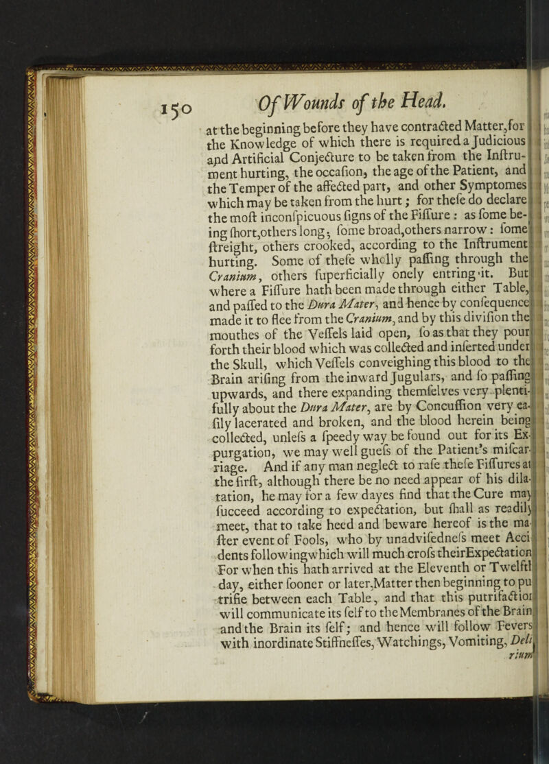 '40*/*. Of Wounds of the Head. at the beginning before they have contra&ed Matter,for the Knowledge of which there is required a Judicious apd Artificial Conje&ure to be taken from the Inftru- ment hurting, theoccafion, the age of the Patient, and the Temper of the affe&ed part, and other Symptomes which may be taken from the hurt; for thefe do declare the moft inconfpicuous figns of the Fifiure: as fome be-( ingfhort,others long- fome broad,others narrow: fome {freight, others crooked, according to the Inftrument hurting. Some of thefe wholly palling through the Cranium, others fuperficially onely entringfit. But where a Filfure hath been made through either Table, and palfed to the Dura Mater, and hence by confequence made it to flee from the Cranium, and by this divifion the mouthes of the VelTels laid open, fo as that they pour forth their blood which was collected and inferted under the Skull, which VelTels conveighing this blood to the Brain arifing from the inward Jugulars, and fo palling upwards, and there expanding themfelves very plenti¬ fully about the Dura Mater, are by Concuffion very ea- fily lacerated and broken, and the blood herein being colle&ed, unlefs a fpeedy way be found out forks Ex¬ purgation, we may well guefs of the Patient’s mifcar- riage. And if any man negleCt to rafe thefe FilTures ai the firft, although there be no need appear of his dila¬ tation, he may for a few dayes find that the Cure ma) fucceed according to expectation, but lhall as readily meet, that to take heed and beware hereof is the ma lfer event of Fools, who by unadvifednefs meet Acci dents followingwhich will much crofs theirExpe&ation For when this hath arrived at the Eleventh or Twelftl day, either fooner or later,Matter then beginning to pu trifie between each Table, and that this putrifa&ioi will communicate its felf to the Membranes of the Brain, and the Brain its felf; and hence will follow Fevers j with inordinate Stiffnefles, Watchings, Vomiting, Deli. rium I TO I lit 1 Is I;! i