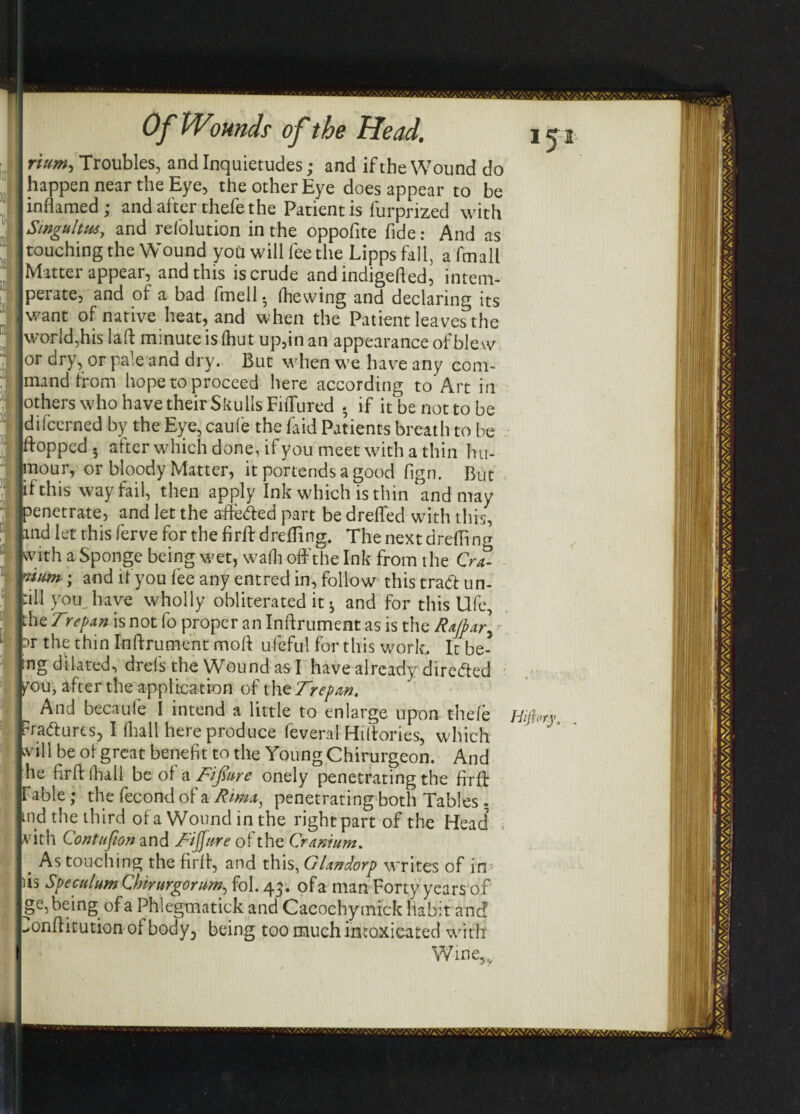 rium, Troubles, and Inquietudes; and if the Wound do happen near the Eye, the other Eye does appear to be inflamed; and after thefe the Patient is furprized with Singultus, and refolution in the oppofite fide: And as touching the Wound you will fee the Lipps fall, afmall Matter appear, and this is crude and indigefled, intem¬ perate, and of a bad fmell • (hewing and declaring its want of native heat, and when the Patient leaves the I world,his lafi minute is (hut up,in an appearance of blew or dry, or pale and dry. But when we have any com- imand from hope to proceed here according to Art in lothers who have their Skulls Fiflured . if it be not to be Idifcerned by the Eye, caufe the faid Patients breath to be plopped, after which done, if you meet with a thin hu- bour, or bloody Matter, it portends a good fign. But if this way fail, then apply Ink which is thin and may Penetrate, and let the affeded part be drefled with this, nd let this ferve for the firft drefling. The next drefling mth a Sponge being wet, wadi off the Ink from the QrZ urn ; and if you fee any entred in, follow this trad: un- ill you have wholly obliterated it ^ and for this Ufe, he Trepan is not lb proper an Inftrument as is the Sa/par] - Dr the thin Inftrument moft ufeful for this work. It be- ng dilated, drels the Wound as I have already direded you, after the application of thz Trepan. And becaufe I intend a little to enlarge upon the(e Hijhrj radures, I (hall here produce feveral Hiffories, which will be of great benefit to the Young Chirurgeon. And he firftlhall be of a Tifiure onely penetrating the firft fable; the fecond of a Rma, penetrating both Tables - md the third of a Wound in the right part of the Head ; vith Contufion and Tiffure of the Cranium. . As touching the firft, and this, Glandorp writes of irr is Speculum Cbirurgorum, fob 43. ofa man Forty years of ge,being ofa Phlegmatick and Cacochymick habit and onffitution of body, being too much intoxicated with Wine,