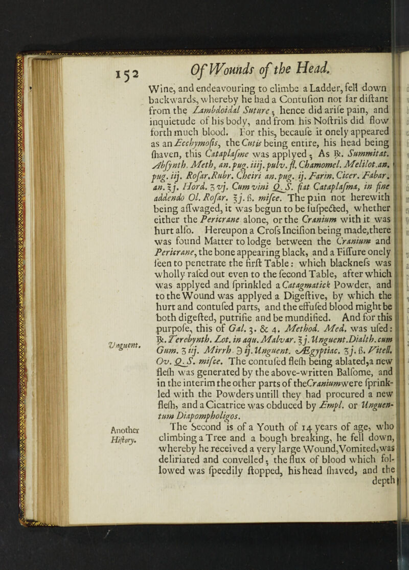 Unguent. Another Hijiory. Of Wound? of the Head. Wine, and endeavouring to climbs a Ladder, fell down backwards, whereby he had a Contufion not lar diftant from the Lambdoidal Suture • hence did arife pain, and inquietude of his body, and from his Noftrils did flow forth much blood. For this, becaufe it onely appeared as an Fcchymofis^ the Cutis being entire, his head being (haven, this Cataplafme was applyed . As Summitat. jdbfynth. Meth, an.fug. iiij.fulv.fl. Qhamomel. Melilot.an. pug. iij. Rofar,Ruhr. Cheiri an. fug. ij. Farm. Cicer. Fabar. an. 5j. Hord. 3 vj. Cum vim QjS. fat Cataplafma, in fine addendo Ol. Rofar. $j. ft. mifce. Tne pain not herewith being affwaged, it was begun to be iufpedfced, whether either the Verierane alone, or the Cranium with it was hurt alfo. Hereupon a Crofs Incifion being made,there was found Matter to lodge between the Cranium and Pericrane, the bone appearing black, and a Fiflure onely feen to penetrate the firft Table: which blacknefs was wholly rated out even to the fecond Table, after which was applyed and fprinkled a Catagmatick Powder, and to the Wound was applyed a Digeftive, by wdiich the hurt and contufed parts, and the effufed blood might be both digefted, putrifie and be mundified. And for this purpofe, this of Gal. 3. & 4. Method. Med. was ufed: Terehynth. Lot. in aqu. Malvar. %j. Unguent.Dialth. cum Gum. 3 Hj. Mirrh. 3 ij. Unguent. <Mdgyfthc. 3 j. ft. Fit ell. Ov. Qj_S. mifce. The contufed flefh being ablated,a new flefh was generated by the above-w7ritten Balfome, and in the interim the other parts of theCraniumwere fprink¬ led with the Powders untill they had procured a new flefh, and a Cicatrice was obduced by Fmpl. or Unguen- tum Diafomfholigos. The Second is of a Youth of 14 years of age, who climbing a Tree and a bough breaking, he fell down, whereby he received a very large Wound,Vomited,was deliriated and convelled. the nux of blood which fol¬ lowed was fpeedily flopped, his head fhaved, and the depth