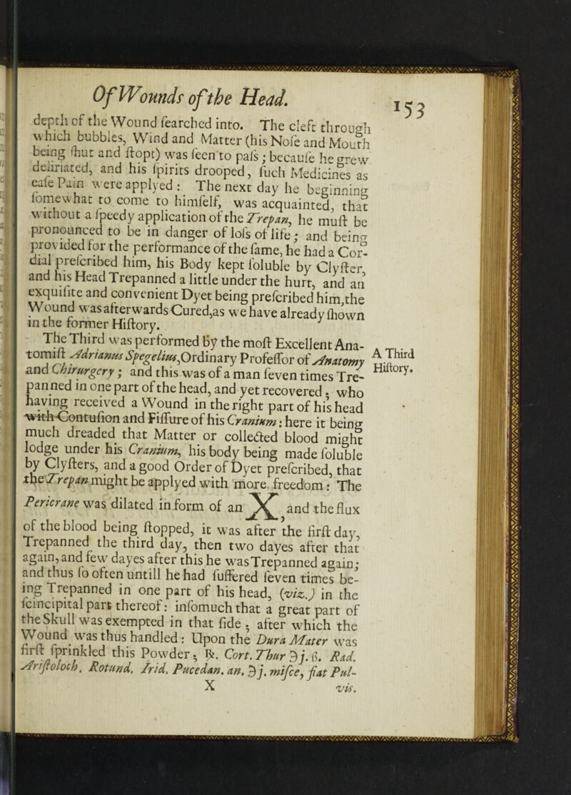 depth of die Wound fearched into. The deft through which bubbles, Wind and Matter (his Nofe and Mouth being hut and hope) was (een to pals; becaufe he grew deumted, and his (pirns drooped, fuch Medicines as eaie Pain were applyed : The next day he beginning fomewhat to come to himfelf, was acquainted, that w ithout a ipeedy application ot the T^repan^ he mufl be pronounced to be in danger of lols of life; and bein^ provided for the performance of the fame, he had a Cor¬ dial prelcribed him, his Body kept foluble by Clvifer and his Head Trepanned a little under the hurt, and an exquilite and convenient Dyet being preferibed him,the Wound was afterwards Cured,as we have already fhown in the former Hiftory. y The Third was performed By the moft Excellent Ana- tomilt fddnanusSpegelm^Ordinary Profeffor ofAnatomy and Chirurgery; and this was of a man feven times Tre¬ panned in one part of the head, and yet recovered • who having received a Wound in the right part of his head ■w ithContulion and Filfure of his Cranium: here it being much dreaded that Matter or colleded blood might 1°dgf. l'nder hls Cranium, his body being made foluble by Clyflers, and a good Order of Dyet preferibed, that the might be applyed with more freedom: The Pericrane was dilated inform of an_^£ and the flux of the blood being flopped, it was after the firft day. Trepanned the third day5 then two dayes after that again,and few dayes after this he wasTrepanned again: and thus lo often untill he had buffered leven times be- ing Trepanned in one part of his head, (viz.) in the Icmcipital part thereof: infomuchthat a great part of the Skull was exempted in that fide . after which the Wound was thus handled: Upon the Dura Mater was hrlt fpnnkled this Powder. ^. Cort.Thur Rad. sfnftolock, Rotund, Irid. Puce dan. t ~ * X dj. mifcey fat Pul- vis. *53 A Third