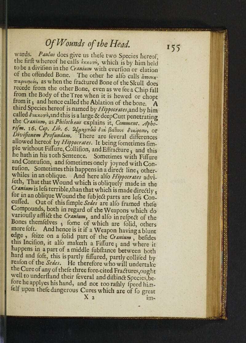 wards. Paulus does give us thefe two Species hereof the firft whereof he calls Ixxottw, which is by him held to be adivifien in the Cranium with everfion or elation of the offended Bone. The other he alfo calls Trctppiojxog, as when the fradured Bone of the Skull does recede from the other Bone, even as we fee a Chip fall from the Body of the Tree when it is hewed or chopt from it • and hence called the Ablation of the bone. A third Species hereof is named by Hippocrates^and by him called tfiax.07T7i,and this is a large & deepCutt penetrating the Cranium, as Philoth.zus explains it, Comment. Hpho- rifm. \6, Cap. Lib. 6. £ioL fidftovs fiotlpew, or Divifionem Profundam. There are feveral differences allowed hereof by Hippocrates. It being fometimes fim- ple without Fiffure, Collifion, and Effradure . and this he hath in his ioth Sentence. Sometimes with Fiffure and Contufion, and fometimes onely joyned with Con- tufion. Sometimes this happens in a dired line, other- whiles in an oblique. And here alfo Hippocrates advi- feth, That that Wound which is obliquely made in the Cranium is lefs terrible,than that which is made diredly - rorin an oblique Wound the fubjed parts are lefs Con- cuffed. Out of this fimple Sedes are alfo framed thefe Compounds, both in regard of the Weapons which do varioully afflid the Cranium, and alfo inrefped of the Bones themfelves . fome of which are folid, others more foft. And hence is it if a Weapon having a blunt edge , feize on a folid part of the Cranium , befides this Incifion, it alfo maketh a Fiffure• and where it happens in a part of a middle fubffance between both hard and foft, this is partly fiffured, partly collifed by reafon of the Sedes. He therefore who will undertake the Cure of any of thefe three fore-cited Fradures, ought well to underhand their feveral and diftind Species,be- rore he applies his hand, and not tooralhly fpeed him- lelf upon thefe dangerous Cures which are of fo great