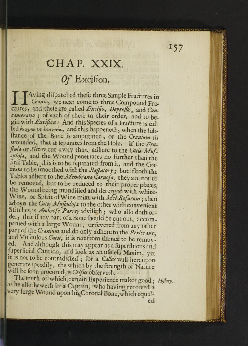 CHAP. XXIX, Of Excifion. HAving difpatched thefe three Simple Fradures in Cranio, we next come to three Compound Fra¬ ctures* and thefe are called £xcifto^ Defrejjioy and Con- came ratio • of each of thefe in their order, and to be¬ gin with Fxsijion: And this Species of a FraClure is cal¬ led Ix-wm or ixxornicc) and this happeneth, when the fub- ftance of the Bone is amputated 3 or the Cranium fo wounded, that it feparates from the Hole. If the £ru- fiuia or Sliver cut away thus, adhere to the Cutis Muf- culoja, and the Wound penetrates no further than the firft Table, this is to be leparated from it, and the G*- r/tum to be fmoothed with the Rajpatory; but if both the fables adhere to the Afembrana Carnofay they are not to be removed, but to be reduced to their proper places, the Wound being mundified and deterged with white- Wine, or Spirit of Wine mixt with Alel Rofarum; then adjoyn the Cutis Mufculofa to the other with convenient Stitches,as Ambrofe Parrey advifeth ; who alfo doth or - der, that if any part of a Bone Ihould be cut out, accom¬ panied with a large Wound, or fevered from any other part of the Craniumdo only adhere to the Pericrane, and Mufculous Cutis, it is not from thence to be remov¬ ed. And although this may appear as a fuperfluous and upeificial Caution, and look as anulelefs Maxim, yet it is not to be contradiCfed , for a Callus will hereupon generate fpeedily, the which by the ftrength of Nature will be foon procured,as Celfus obferveth. The truth of which3certain Experience makes good ; Hijh as he alfofteweth in a Captain, who having received a very large Wound upon hi^Coronal Bone,which equal¬ ed*