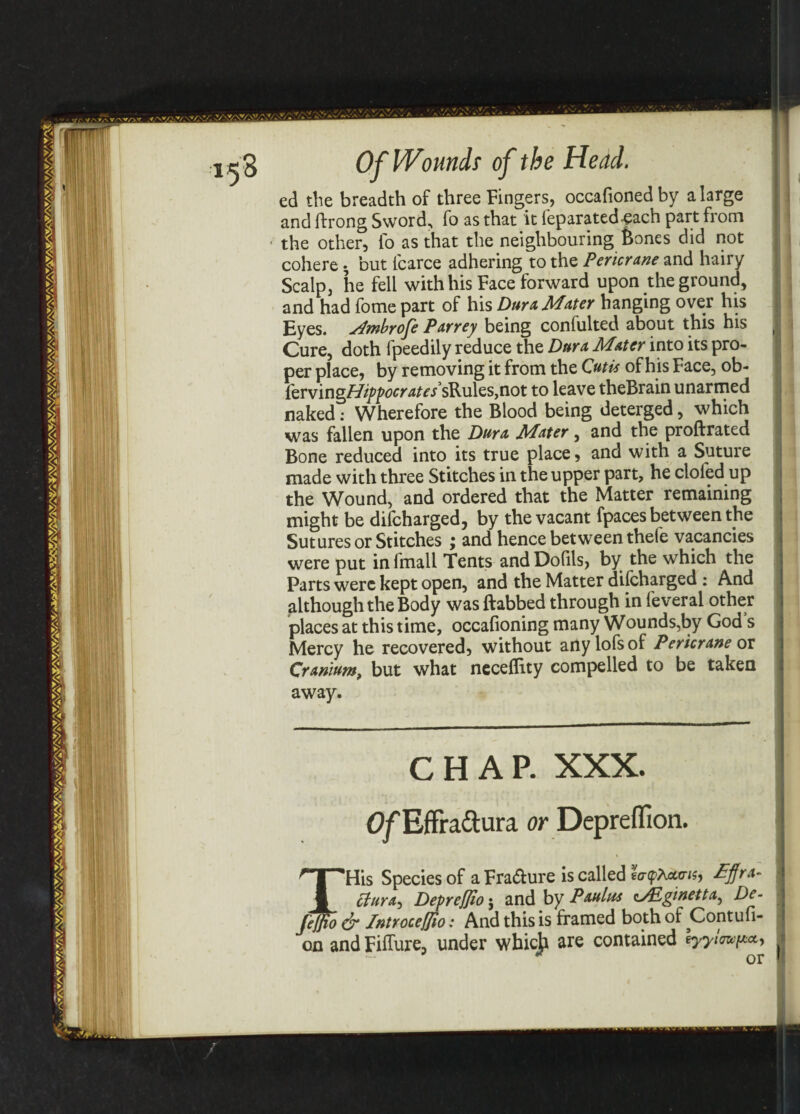 ed the breadth of three Fingers, occafioned by a large and ftrong Sword, fo as that it leparated'Cach part from the other, lb as that the neighbouring Bones did not cohere • but lcarce adhering to the Pericrane and hairy Scalp, he fell with his Face forward upon the ground, and had fome part of his Dura Mater hanging over his Eyes, stfmbrofe Parrey being confulted about this his Cure, doth fpeedily reduce the Dura. Mater into its pro¬ per place, by removing it from the Cutis of his Face, ob- tervingHippocrates sRules,not to leave theBrain unarmed naked: Wherefore the Blood being deterged, which was fallen upon the Dura Mater, and the proftrated Bone reduced into its true place, and with a Suture made with three Stitches in the upper part, he doled up the Wound, and ordered that the Matter remaining might be dilcharged, by the vacant fpaces between the Sutures or Stitches ; and hence between thefe vacancies were put in fmall Tents and Dolils, by the which the Parts were kept open, and the Matter dilcharged : And although the Body was ftabbed through in feveral other places at this time, occafioning many Wounds,by God s Mercy he recovered, without anylofsof Pericrane or Cranium, but what neceflity compelled to be taken away. CHAP. XXX. Of Effra&ura or Depreffion. ^His Species of a Fra&ure is called so-pAatns, £flra- ctura^ Depreflio j and by Paula* c^Eginetta, De- Jeffio & fntroceffio: And this is framed both of Contufi- on and Fiffure, under whicji are contained \yylmp*.
