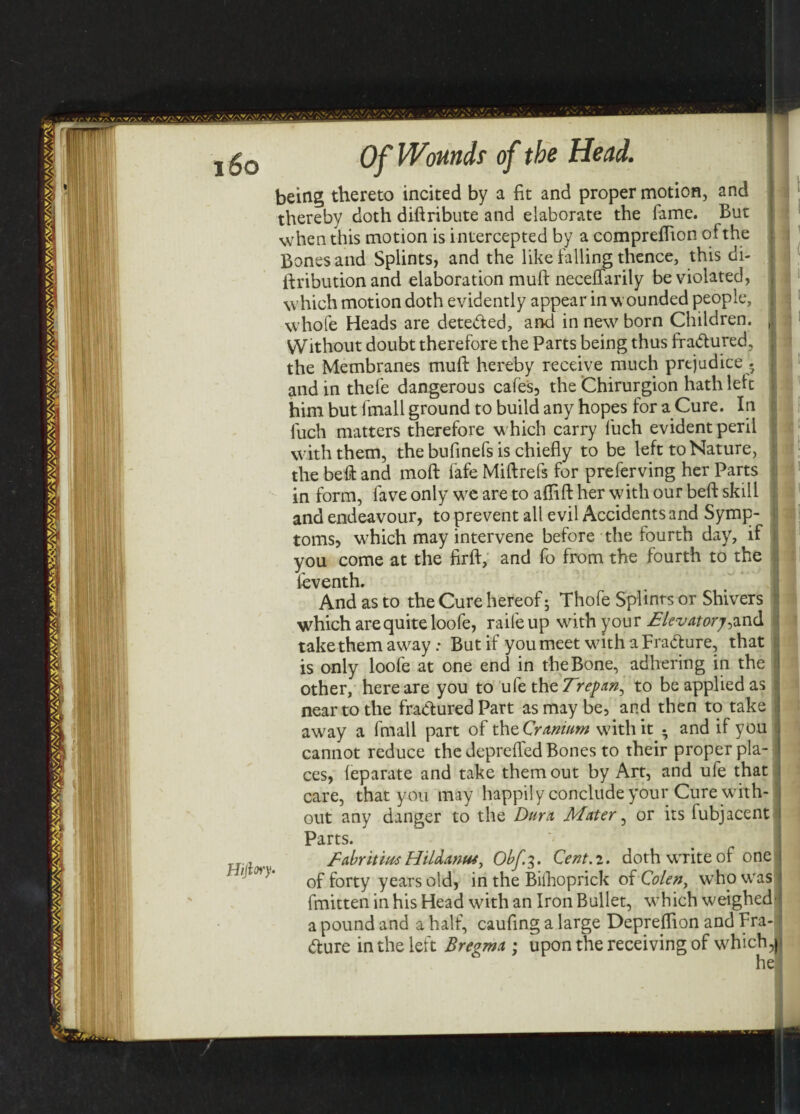 Hijfay being thereto incited by a fit and proper motion, and thereby doth diftribute and elaborate the Tame. But when this motion is intercepted by a compreffion of the Bones and Splints, and the like falling thence, this di- ftribution and elaboration mull necefiarily be violated, which motion doth evidently appear in wounded people, whofe Heads are detected, and in new born Children. Without doubt therefore the Parts being thus fraCtured, the Membranes muft hereby receive much prejudice . and in thefe dangerous cafes, the Chirurgion hath left him but fmall ground to build any hopes for a Cure. In fuch matters therefore w hich carry luch evident peril with them, the bufinefs is chiefly to be left to Nature, the beft and moft fafe Miftrefs for preferving her Parts in form, fave only wre are to aflifl: her with our beft skill and endeavour, to prevent all evil Accidents and Symp¬ toms, which may intervene before the fourth day, if you come at the firft, and fo from the fourth to the ieventh. And as to the Cure hereof; Thofe Splints or Shivers which are quite loofe, raifeup with your Elevatorand takethemaway: But if youmeet wdth a FraCture, that is only loofe at one end in the Bone, adhering in the other, here are you to ufe the Trepan, to be applied as near to the fractured Part as may be, and then to take aw?ay a fmall part of the Cranium wflthit . and if you cannot reduce the deprefled Bones to their proper pla¬ ces, leparate and take them out by Art, and ufe that care, that you may happily conclude your Cure with¬ out any danger to the Dura Mater, or its fubjacent Parts. '■ , Tf EabritiusHil&antu, Obf.^. Cent.i. dothw'riteof one of forty years old, in the Bifhoprick of Colen, who was fmitten in his Head with an Iron Bullet, w’hich weighed- a pound and a half, caufing a large Depreflion and Fra¬ cture in the left Bregma ; upon the receiving of which,| he
