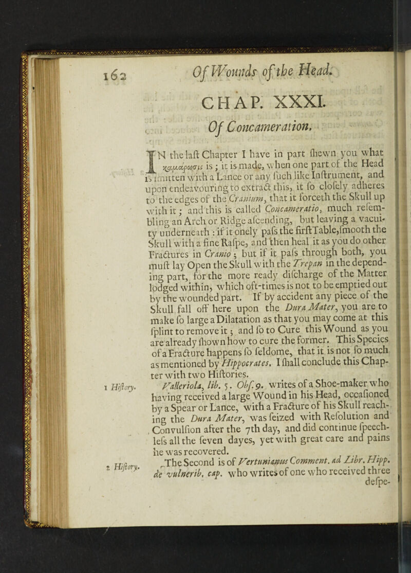 16 i Hijlory. Hijiory. Of Wounds of the Head. V t CHAR XXXI. Of Concameration. H the laft Chapter I have in part (hewn you what ^ is j it is made, when one pait of the Head is irnitten with a Lance or any loch like Inftrument,^ an^ upon endeavouring to extrad this, it fo clofely adheres to the edges of the Cranium, that it lorceth the Skull up with it; and this is called Concameration much re [ena¬ bling an Arch or Ridge afcending, but leaving a vacui¬ ty underneath : if it onely pafs the firftTableffmooth the Skull with a fine Rafpe, and rthen heal it as you do other Fra&ures in Cranio ^ but if it pafs through both, you muff lay Open the Skull with the Trepan in the depend¬ ing part, for the more ready dficharge of the Matter lodged within, which oft-times is not to be emptied out by the wounded part. If by accident any piece of the Skull fall off here upon the Dura Mater, you are to make fo large a Dilatation as that you may come at this iplint to remove it; and fo to Cure this Wound as you are already drown how to cure the former. This Species of aFra&ure happens fo feldome, that it is not fo much as mentioned by Hippocrates. I diall conclude this Chap¬ ter with two Hiftories. Talleriola, lib. 5. Obf.g. writes of a Shoe-maker who having received a large Wound in his Head, occafioned by a Spear or Lance, with a Fra&ure of his Skull reach¬ ing the Dura Mater, was feized with Refolution and , Convulfion after the 7th day, and did continue fpeech- lefs all the feven dayes, yet with great care and pains he was recovered. , , The Second is of Vertunianus Comment, ad Libr. Hipp. de vulnerib, cap. who writesof one who received three defpe-