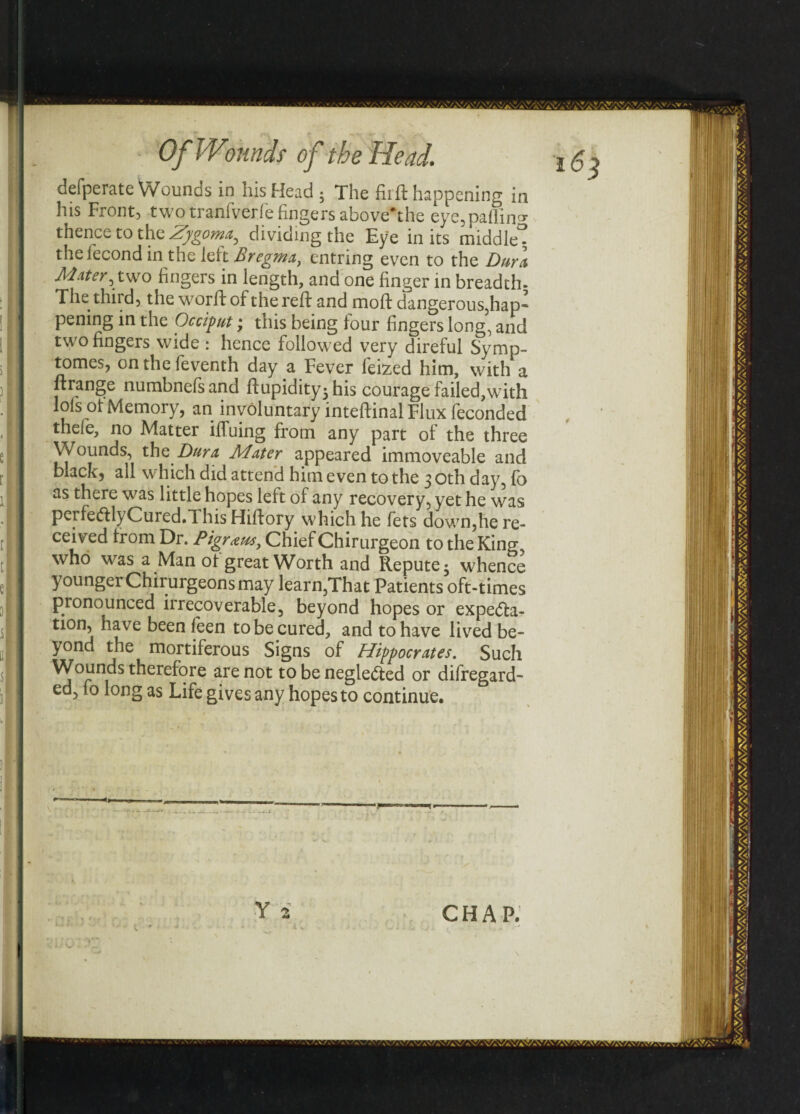 defperate Wounds in his Head -y The fir ft happening in his Front, two tranfverfe fingers aboveYhe eye,paflin<* thence to the Zygoma, dividing the Eye in its middle- thefecond in the left Bregma, entring even to the Dura Mater, two fingers in length, and one finger in breadth. The third, the worftof the reft and moft dangerous,hap’ pening in the Occiput; this being lour fingers long, and two fingers wide : hence followed very direful Symp- tomes, onthefeventh day a Fever feized him, with a ft range numbnefsand ftupidity3his courage failed, with lols ol Memory, an involuntary inteftinal Flux feconded thele, no Matter ifiuing from any part of the three Wounds, the Dura Mater appeared immoveable and black, all which did attend him even to the 3 oth day, fo as there was little hopes left of any recovery, yet he was perfetftlyCured.l his Hiftory which he fets down,he re¬ ceived from Dr. Pigraus, Chief Chirurgeon to the King, who was a Man ol great Worth and Repute 5 whence younger Chirurgeons may learn,That Patients oft-times pronounced irrecoverable, beyond hopes or expe<fta- tion, have been leen to be cured, and to have lived be¬ yond the mortiferous Signs of Hippocrates. Such Wounds therefore are not to be negle&ed or difregard- ed, fo long as Life gives any hopes to continue. Y 2 CHAP.
