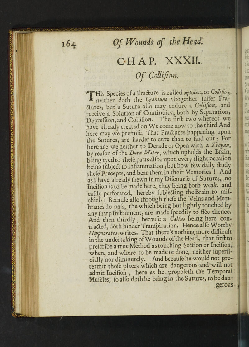 % CHAP. XXXIL lifion. THi Jis Species of a Fra&ure is called aftdois, or Collifio % neither doth the Cranium altogether buffer Fra^ aures, but a Suture alfo may endure a Collifton, and receive a Solution of Continuity, both by Separation., Depreffion, and Collifion. The firft two whereof we have already treated on.We come now to the third.And here may we premife, That FraCtures happening upon the Sutures, are harder to cure than to find out: For here are we neither to Derade or Open with a Trepan, by reafon of the Dura. Mater, which upholds the Brain, being tyed to thefe parts-alfo, upon every flight occafion being fubjed to Inflammation j but how few daily ftudy thefe Precepts, and bear them in their Memories ! And as I have already fhewn in my Difcourfe of Sutures, no Incifion is to be made here, they being both weak, and eafily perforated, hereby fubjeCting the Brain to mif- chiefs: Becaufe alfo through thefe the Veins and .Mem¬ branes do pafs, the which being but lightly touched by any fharplnftrument, are made fpeedily to flee thence. And then thirdly, becaufe a Callus being here con¬ tracted, doth hinder Tranfpiration. Hence alfo Worthy Hipocrates writes, That there’s nothing more difficult in the undertaking of Wounds of the Head, than firft to preferibe a true Method as touching Section or Incifion, when, and where to be made or done, neither fuperfi- cially nor diminutely. And becaufe he would not pre¬ termit thofe places which are dangerous and will not admit Incifion , here as he.propofeth the Temporal Mu fetes, fo alfo doth he bring in the Sutures, to be dan¬ gerous are I