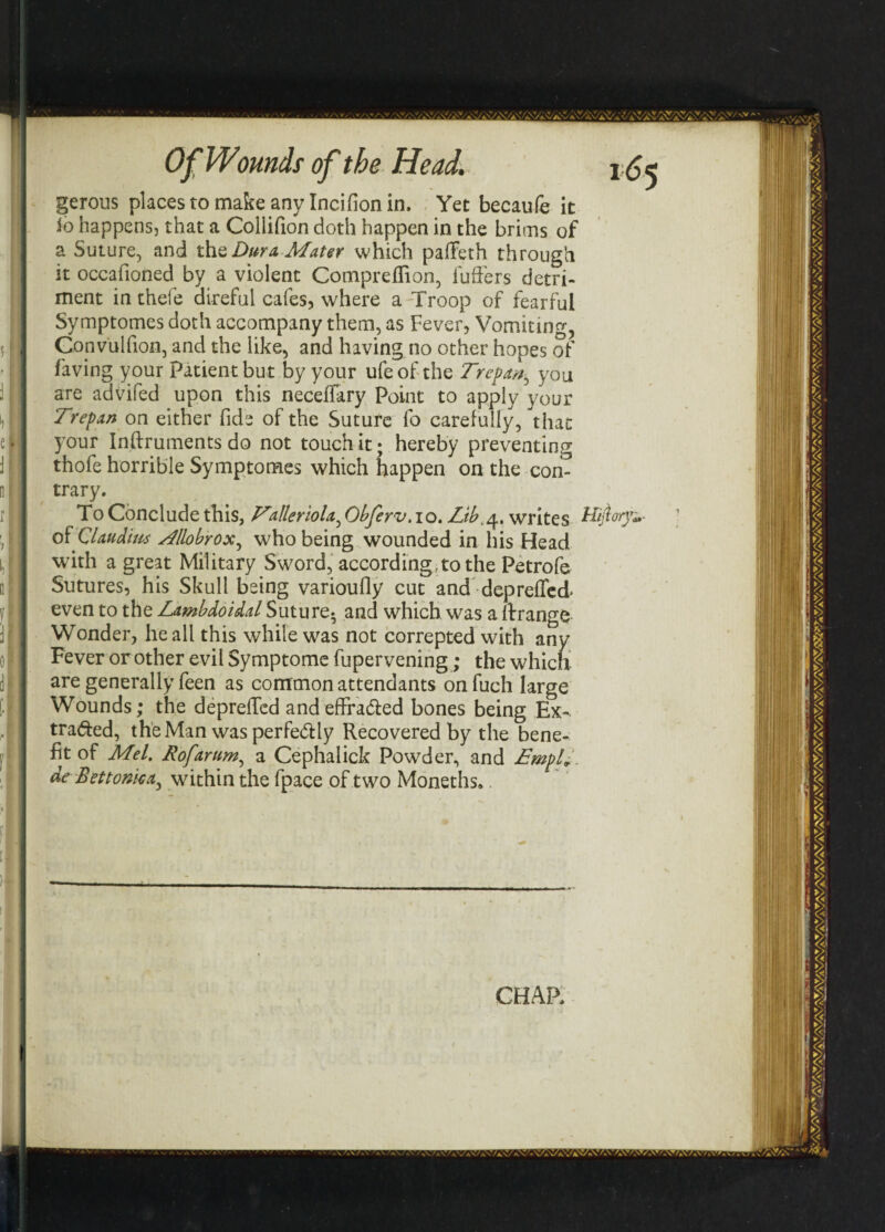 Of Wounds Head. gerous places to make any Incifion in. Yet becaufe it io happens, that a Collifion doth happen in the brims of a Suture, and the Dura Mater which paffeth through it occafioned by a violent Compreflion, Puffers detri¬ ment in thefe direful cafes, where a Troop of fearful Symptomes doth accompany them, as Fever, Vomiting, Gonvulfion, and the like, and having no other hopes of faving your Patient but by your ufeof the Trepan^ you are advifed upon this neceffary Point to apply your Trepan on either fide of the Suture fo carefully, that your Instruments do not touch it; hereby preventing thofe horrible Symptomes which happen on the con¬ trary. To Conclude this, Tilleriola, Obferv.10. Lib.4. writes of Claudius Allobrox, who being wounded in his Head with a great Military Sword, according, to the Petrofe Sutures, his Skull being varioufly cut and depreffed* even to the Lambdoidal Suture- and which was a ft range Wonder, he all this while was not correpted with any Fever or other evil Symptome fupervening; the which are generally feen as common attendants on fuch large Wounds; the depreffed and effracted bones being Ex¬ tracted, the Man was perfectly Recovered by the bene¬ fit of Mel. Rofarum, a Cephalick Powder, and limpid, de Bet tonka ^ within the fpace of two Moneths.