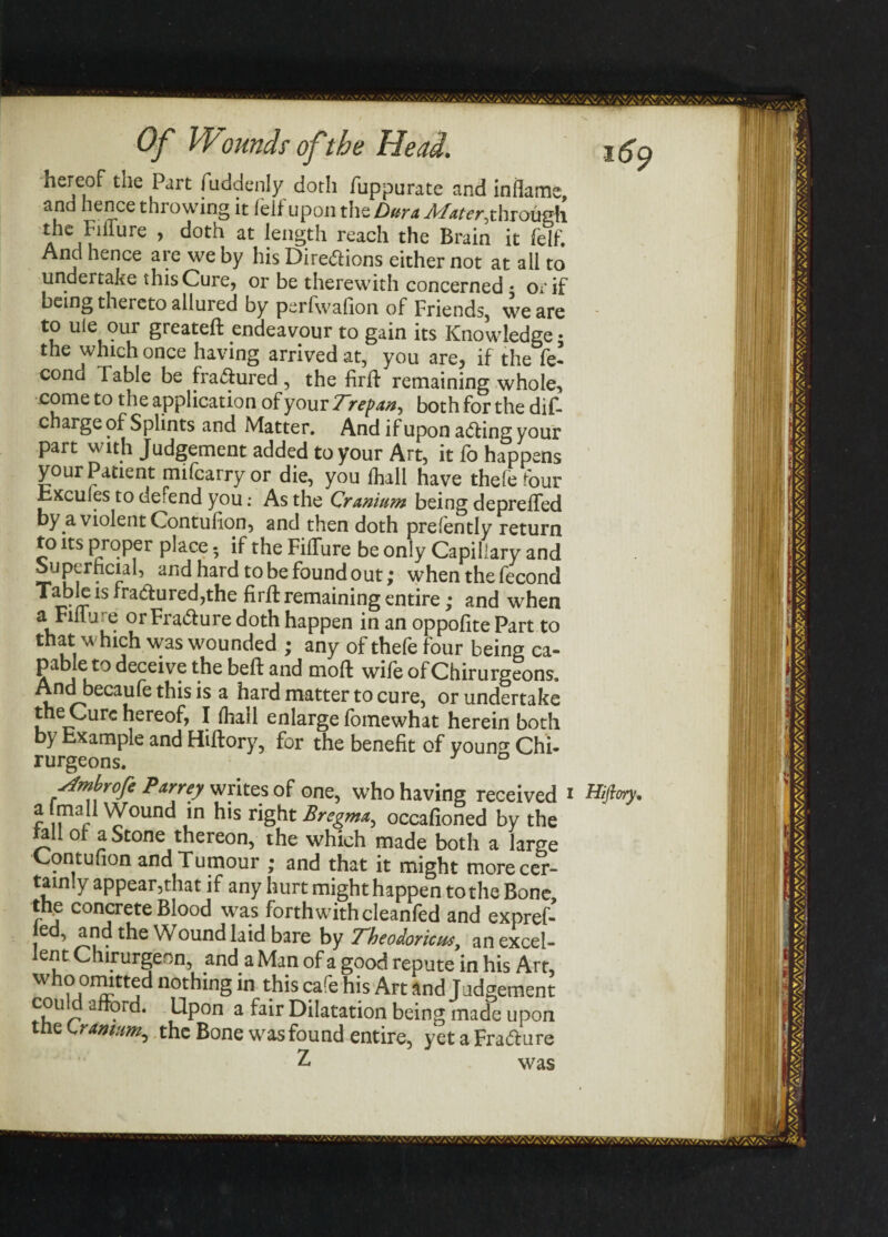 hereof the Part fuddenly doth fuppurate and inflame, and hence throwing it felf upon the Dura Mater, through the Fiflure , doth at length reach the Brain it felf. And hence are we by his Dire<5Hons either not at all to undertake this Cure, or be therewith concerned • or if being thereto allui ed by perfwalion of Friends, we are to uie our greateft endeavour to gain its Knowledge; the which once having arrived at, you are, if the fe- cond Table be fractured, the firfr remaining whole, come to the application of your 7~refan^ both for the dis¬ charge of Splints and Matter. And if upon acting your part with Judgement added to your Art, it fo happens your Patient mifcarryor die, you frail have thefe four hxcules to derend you: As the Cranium being depreffed by a violent Contulion, and then doth prefently return to its proper place 5 if the Fiflure be only Capillary and Superficial, and hard to be found out; when the fecond Table is ira&ured,the firfr remaining entire; and when a Fiflure or Fra&ure doth happen in an oppofite Part to that which was wounded ; any of thefe four being ca¬ pable to deceive the beft and moft wife of Chirurgeons. And becaufe this is a hard matter to cure, or undertake the Cure hereof, I frail enlarge fomewhat herein both by hxample and Hiftory, for the benefit of youn^ Chi¬ rurgeons. ° stmbrofe Parrey writes of one, who having received i Hiftory. a mail Wound in his right Bregma, occafioned by the a or a Stone thereon, the which made both a large Contufion and Tumour ; and that it might more cer¬ tainly appear,that if any hurt might happen to the Bone the concrete Blood was forthwith cleanfed and expref- ed, and the Wound laid bare by Theodoricm, an excel¬ lent Chirurgeon, and a Man of a good repute in his Art, who omitted nothing in this cafr his Art and Judgement cou d afford. Upon a fair Dilatation being made upon tnelranium, the Bone was found entire, yetaFrafture
