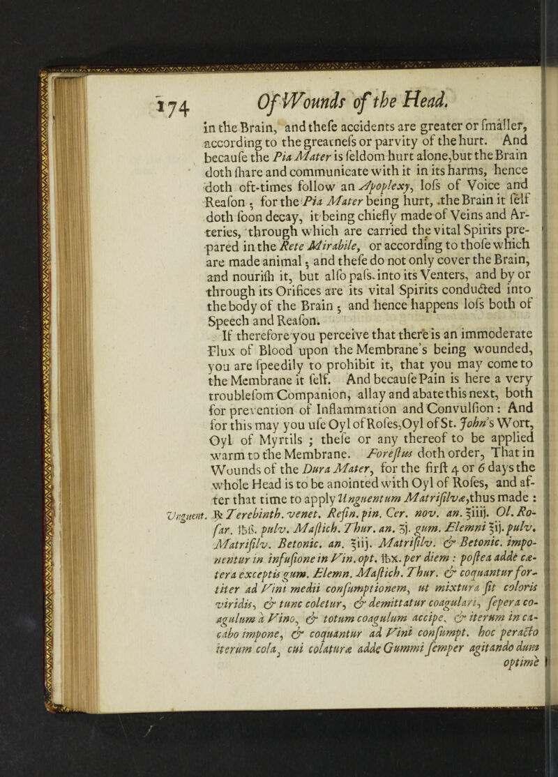 in the Brain, and thefe accidents are greater or fmaller, according to the greatnefs or parvity of the hurt. And becaufe the Pia Mater is feldom hurt alone,but the Brain doth (hare and communicate with it in its harms, hence doth oft-times follow an Wpoplexyy lofs of Voice and Reafon . for the Pia Mater being hurt, .the Brain it feif doth foon decay, it being chiefly made of Veins and Ar¬ teries, through which are carried the vital Spirits pre¬ pared in the Rete Mirabile, or according to thofe which are made animal • and thefe do not only cover the Brain, and nouriih it, but alfopafs-intoits Venters, and by or through its Orifices are its vital Spirits conduced into the body of the Brain • and hence happens lofs both of Speech and Reafon. If therefore you perceive that there is an immoderate Flux of Blood upon the Membrane’s being wounded, you are fpeedily to prohibit it, that you may come to the Membrane it fetf. And becaufe Pain is here a very troublefom Companion, allay and abate this next, both for prevention of Inflammation and Convulfion: And for this may you ufe Oyl of Roles,Oyl of St. Johns Wort, Oyl of Myrtils ; thefe or any thereof to be applied warm to the Membrane. Eoreflus doth order, That in Wounds of the Dura Mater, for the firfl: 4 or 6 days the whole Head is to be anointed with Oyl of Rofes, and af¬ ter that time to apply Unguentum Matrifiilv&ythus made : Unguent. IfcTerebinth.'venet. Refin. pin. Cer. nov. an. yiiij. Ol. Ro- far. Ibis. pulv. Maflich. Thur. an. 5j. gum. Elemni f\).pulvt Matrifilv. Betonic. an. 3113. Matrifilv. & Betonic. impo¬ rt entur in infufione in Fin. opt. \bx.per diem : pofiea adde ce¬ tera except is gum. Elemn. Maflich. Thar. & coquantur for- liter ad Fini medii confumptionem, ut mixturx fit col oris viridis, dr tunc coletury dr demittatur coagulan^ feperaco- agulum d Fine, dr totum coagulum accipe, dr iter urn in cx- cdbo impone, & cocpuantur ad Fini confumpt. hoc per ado its rum cola, cui colatura adde Gummi femper agitando dum optime
