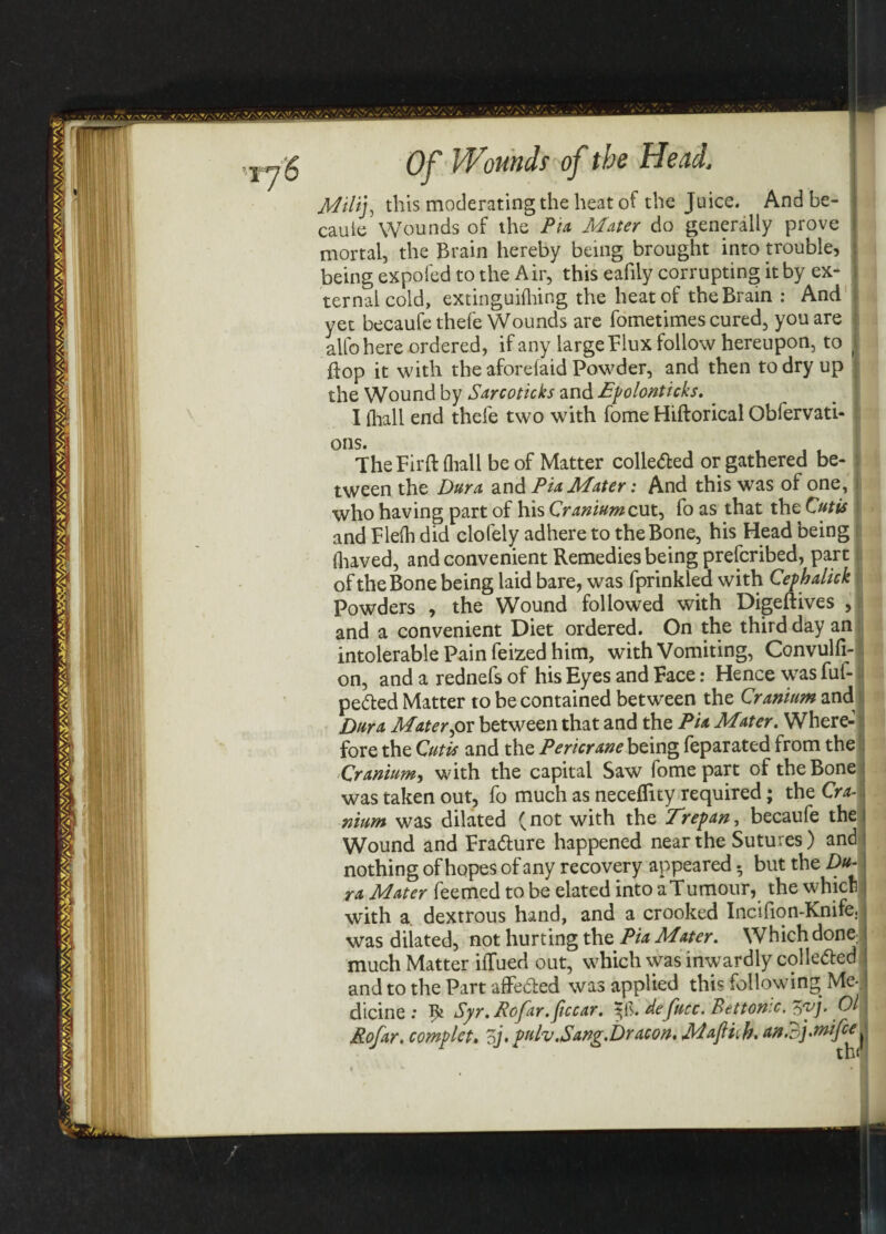 Milij, this moderating the heat of the Juice. And be- cauie Wounds of the Pia Mater do generally prove mortal, the Brain hereby being brought into trouble, being expofed to the Air, this eafily corrupting it by ex¬ ternal cold, extinguifhing the heat of the Brain : And I yet becaufethefe Wounds are fometimes cured, you are j alfohere ordered, if any large Flux follow hereupon, to \ flop it with the aforelaid Powder, and then to dry up j the Wound by Sarcoticks and Epolonticks. ^ I lhall end thefe two with fome Hiftorical Obfervati- ! ons. TheFirft (hall be of Matter colle<5ted or gathered be- j tween the Dura, and Pia Mater: And this was of one, l who having part of his Cranium cut, fo as that the Cutis and Flefh did clofely adhere to the Bone, his Head being fhaved, and convenient Remedies being prescribed, part of the Bone being laid bare, was fprinkled with Cephalick Powders , the Wound followed with Digeftives , and a convenient Diet ordered. On the third day an intolerable Pain feized him, with Vomiting, Convulfi- on, and a rednefs of his Eyes and Face: Hence was fuf- pedted Matter to be contained between the Cranium and Dura Mater,or between that and the Pia Mater. Where¬ fore the Cutis and the Pericrane being feparated from the Cranium, with the capital Saw fome part of the Bone was taken out, fo much as neceffity required; the Cra¬ nium was dilated (not with the Erepan, becaufe the Wound and Fradiure happened near the Sutures) and nothing of hopes of any recovery appeared. but the Du¬ ra Mater feemed to be elated into aTumour, the which with a dextrous hand, and a crooked Incifion-Knife. was dilated, not hurting the Pia Mater. Which done: much Matter iflued out, which was inwardly cohered and to the Part affedted was applied this following Me-, dicine : ^ Syr. Rcfar.jiccar. 3$. defucc. Betton'.c. $yj. Ol Rofar. complete oj. pulv.Sang.Dr aeon, Mafihk. an. 3j.wife e^