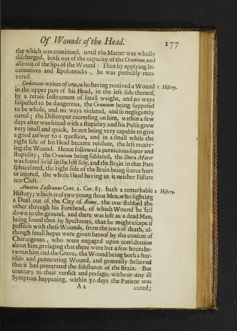 ~*J}? which was continued, until the Matter was wholly dil charged, both out of the capacity of the Cranium and alio out of the lips of the Wound : Then by applying In- carnatives and Epolonticks , he was perfectly reco . writes of one, who having received a Wound in the upper part of his Head, in the left fide thereof, r*f aieja 6 ^n^rument °f faail weight, and no ways impeded to be dangerous, the Cranium being fuppofed to be whole, and no ways violated, and fo negligently cured; the Diftemper lncrcafing on him, within a few days after was feized with a ftupidity.and his Pulfe grew very imall and quick, he not being very capable to give agood anfwer to a queftion, and in afinall while the right fide of his Head became refolute, the left receiv¬ es Vl? Wound. Hence followed a pernicious fopor and ftupidity - theCramum being fublated, the Dura Mater was found livid in the left fide, and the Brain in that Part lphacelated, the right fide of the Brain being fcarce hurt or injured, the whole Head haying in it neither Fiffure nor \_/iert« I Hifiory, fmatm LuftUttwCent. 2. Cur. 83. hath a remarkable s Hiltory; which is of two young flout Men,who fighting a Duel out of the Qty of Rome, the one ftabbed the other through his Forehead, of which Wound he fell do wn to the ground, and there was left as a dead Man- being found thus by deflators, that he might efcape if poffible with thefe Wounds, from the jaws of deathf al¬ though Imall hopes were given hereof by the confent of fh!™f?eons ’r who were engaged upon confutation about him,pre(aging that there were but a few hours be¬ tween him and the Grave, the Wound being both a hor- rible and penetrating Wound, and generally believed that it had penetrated the fubftance of the Brain. But ?“r“y “ their verdifl andprefage, without -any ill symptom happening, within 50 days the Patient was A a cured.; Hiftory* ■.'y.v\'/A\7*.\Vr*\- \V/.\VA'A