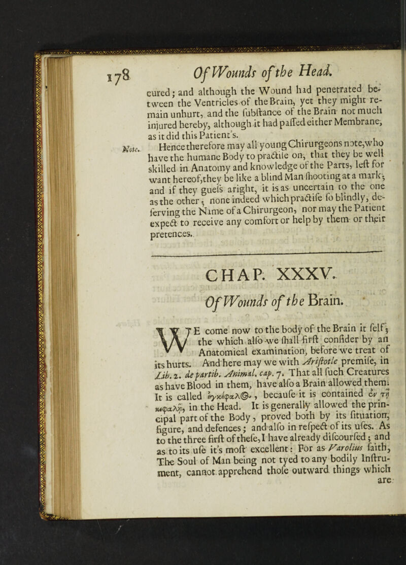 VAV, Of Wound; of the Head. Mote cured; and although the Wound hid penetrated be¬ tween the Ventricles -of the Brain, yet they might re¬ main unhurt, and the fubftance of the Brain not much injured hereby, although it had palled either Membrane, as it did this Patient s. Hence therefore may all youngChirurgeons note,who have the humane Body to pra&ile on, that they be welt skilled in Anatomy and knowledge of the Parts, left for want hereof,they be like a blind Man (hooting at a mark* and if they guels aright, it is as uncertain to the one an the other * none indeed whichpra&ife to bnndly, de- ierving the Name of a Chirurgeon, nor may the Patient expert to receive any comfort or help by them or tl\eir pretences. CHAP. XXXV. .( a • Of Wounds of the Brain. i r TE come now to the body of the Brain it fell? \A/ the which alfo-we fhall firft conftder by an V V Anatomical examination, before we treat of its hurts. And here may we with s4riftotle premife, in jjb' 2. defttrtib. j4rimd, cap. 7. That all fuch Creatures as have Blood in them, have alfo a Brain allowed therm It is called eyxfyocA©-, becaufe it is contained cv t? in the Head. It is generally allowed the prin¬ cipal part of the Body, proved both by its fituatiorr, figure, and defences; and alfo in refpe<ft of its ufes. As to the three firft of thefe,I have already difcourfed; and as to its ufe its moft excellent: For as Fwol'm faith, The Soul of Man being not tyed to any bodily lnftru- ment, cannot, apprehend thofe outward things which are