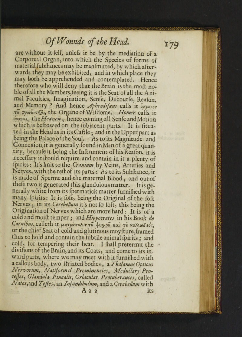 are without it felf, unlefs it be by the mediation of a Corporeal Organ, into w hich the Species of forms of material fubftances may be tranfmitted, by which after¬ wards they may be exhibited, and in which place they may both be apprehended and contemplated. Hence therefore w'ho will deny that the Brain is the mod: no¬ ble of all the Members/eeing it is the Seat of all the Ani¬ mal Faculties, Imagination, Senfe, Difcourfe, Reafon, and Memory ? And hence Hphrodijans. calls it apyuvov ypovwthe Organe of Wifdome. Homer calls it vfeevos, thz Heaven ; hence coming all Senfe and Motion which is bellowed on the fubjacent parts. It is fitua- ted in the Head as in its Caftle; and in the Upper part as being the Palace of the Soul . ' As to its Magnitude and Connexion,it is generally found in Man of a great quan¬ tity, becaufe it being the Inftrument of his Reafon, it is neceflary itihould require and contain in it a plenty of Ipirits: It s knit to the Cranium by Veins, Arteries and Nerves, with the reft of its parts: A s to its Subftance, it is made of Sperme and the maternal Blood . and out of thefe two is generated this glandulous matter. It is ge¬ nerally white from its fpermatick matter furnifhed with many fpirits: It is foft, being the Original of the foft Nerves. in its Cerebellum it s not fo foft, this being the Origination of Nerves which are more hard: It is of a cold and moift temper; and Hippocrates in his Book dc Carnibus^ calleth it ^nTyoTroKiv t« -vpj^pa jca.1 tb x.oMot>cfgoV, or the chief Seat of cold and glutinous moyfture, framed thus to hold and contain the fubtile animal fpirits; and cold, for tempering their hear. I (hall pretermit the divifions of the Brain, and its Coats, and come to its in¬ ward parts, where w^e may meet with it furnifhed with a callous body, two ftriated bodies , a Thalamus Opticus Nervorum, Nat ifor mil Prominencies, Medullary Pro- C€J]es) Glandula Pine alls, Orbicular Protuberances, called Nites,and Tefies, an Infundibulum, and a Cerebellum with A a 2 its