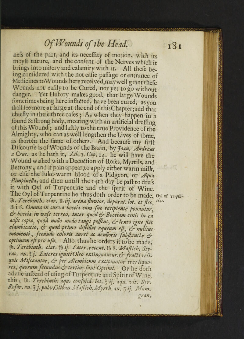 nefs of the part, and its neceflity of motion, with its moyft nature, and the confent of the Nerves which it brings into mifery and calamity with it. All thefe be¬ ing confidered with the noteafie paffage or entrance of Medicines toWounds here received,may well grant thefe Wounds not eafily to be Cured, nor yet to go without danger. Yet Hiftory makes good, that large Wounds iometimes being here inflifted, have been cured, as you dial 1 fee more at large at the end of thisChapter;and that chiefly in thefe three cafes; As when they happen in a found & ftrong body, meeting with an artificial drelfing ofthis Wound; and laftly to the true Providence of the Almighty, who can as well lengthen the Lives of fome, as fhorten the fame of others. And becaufe my firffc Difcourfe is of Wounds of the Brain, by Joan. Andreas a Cruc. as he hath it, Lib. i. Cap. 14. he will have the Wound walked with a Decoftion of Rofes, Myrtils, and Bettony. and if pain appear,to apply either warm milk, or elfe the luke-warm blood of a Pidgeon, or dqux Pimp in ell a, and then untill the 14th day be paft to drefs it with Oyl of Turpentine and the fpirit of Wine. The Oyl of Turpentine he thus doth order to be made, oyl of nrpt*, ty. Terebinth. clay, ft iij. arena fluvior. depur at. lot. et ficc. tim' ft i f. Omnia in curva boccia cum fuo recipiente ponantur & boccia in vafe terreo, inter quod & Boceiam cinis in ea adjit copia, quod nullo modo tangi poffint, eft lento igne fiat elambicatioy & quod primo diftillat aqtieum eft^ eft nullms momenti, fecundo coloris aurei ac denfioris fubfianti.z eft optimum eft pro ufu. Alfo thus he orders it to be made, 9s- Terebinth, clar. ft ij. Later .recent, ft ft Maftich. Sty- rac. an.ftj. Lateres ignitiOleo extinguanturqeft fracii reli- quis Mijceantur, & per sLlembicum excipiuntur tres hquo- res ^quorum fecundm-eft tertiuspint Optimi. Or he doth adviie in Read of ufing of Turpentine and Spirit of Wine, this. ft. Terebinth, aqu. con [olid. lot. ~ ij. aqu. vit. Sir. Roftar. an, 5 j.pulv.Oliban, ALaftich^ALyrrh, an. 5 ij. Alum« gran.. y/M