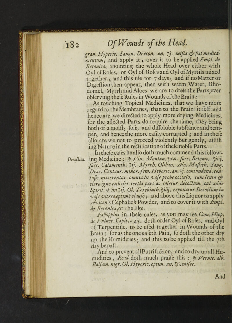 gran. Hyperic, Sangu. Dr aeon. an. ~j. mi fee & fat me die a- mentnmy and apply it * over it to be applied £mpl. de Betonica, anointing the w hole Head over either with Oyl of Roles, or Oyl of Rofes and Oyl of My rtils mixed together . and this ufe for 7 days. and if no Matter or Digeftionthen appear, then with warm Water, Rho~ domel, Myrrh and Aloes we are to drefsthe Parts,ever obferving thefe Rules in Wounds of the Brain.; As touching Topical Medicines, that we have more regard to the Membranes, than to the Brain it felf and hence are we dire&ed to apply more drying Medicines, for the affe&ed Parts do require the fame, they being both of a moift, foft, and diffoluble iubftance and tem¬ per, and hence the more eafily corrupted ; and in thefe alio are we not to proceed violently but gently, aflift- ing Nature in the re&ification of thefe noble Parts. In thefe cafes he alfo doth much commend this follow- Vecoftion. ing Medicine : ^ tFin. Montan. %xx. fucc. Betonic. pi/j. face. Qaiamenth. pj. Myrrh. Oliban. silo. Mafiich. Sang. Drac. Centaur, minor, fern. Hyperic. an.p contundend. con~ tufis macerentur omnia in vafe probe occlufo^ turn lento & claro igne exhalet tertia pars ac coletur decoctum, cui adde Spirit. 'Ftnip]. Ol. Terebintb.piij. reponatur Decocium in vafe vitreo optime claufo *, and above this Liquor to apply siviceris Cephalick Powder, and to cover it w7ith £mpl. d; Betonica fox the like. £alloppm in thefe cafes, as you may fee Com.Hipp. de Fulner. Capit. c.45. doth order Oyl ol Rofes, and Oyl of Turpentine, to be ufed together in Wounds of the Brain ; for as the one eafeth Pain, fo doth the other dry up the Humidities • and this to be applied till the 7th daybepaft. And to prevent allPutrifa&ion, and to dry up all Hu¬ midities , Read doth much praife this : ^ Fernic, alb. Balfam. nigr. Ol, Hyperic. optim. an. |li. mifce. And