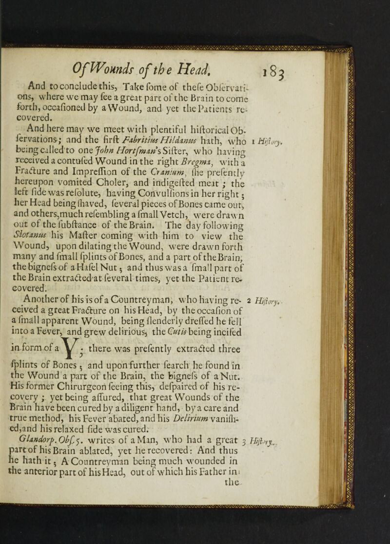 And to conclude this, Takefomeof thefe Oblervati- ans, where we may fee a great part of the Brain to come forth, occafioned by a Wound, and yet the Patients re¬ covered. And here may we meet with plentiful hiftorical Ob- fervations; and the fir ft jFabritius Hildmm hath, who 1 ffijlory., being called'to one John Hortfmaris Sifter, who having received a contufed Wound in the right Bregmx, with a Frafture and Imprcflion of the Cranium^ (lie prefentlv hereupon vomited Choler, and indigefted meat ; the left fide was refolute, having Convulsions in her right 5 her Head being lhaved, feveral pieces of Bones came out, and others,muchrefembling a fmall Vetch, were drawn out of thefubftance of the Brain. The day following Slotamu his Mafter coming with him to view the Wound, upon dilating the Wound, were drawn forth many and fmall fplints of Bones, and a part of the Brain, the bignefs of a Hafel Nut • and thus was a fmall part of the Brain extraded at feveral times, yet the Patient re¬ covered. Another of his is of a Countreyman, who having re- 2 Hiftory. . ceived a great Fra&ure on his Head, by the occafion of a fmall apparent Wound, being flenderly dreffed he fell into a Fever, and grew delirious, the Guti* being incifed inform of a^j^. there was prefently extracted three fplints of Bones. and upon further fearch he found in the Wound a part of the Brain, the bignefs of a Nut. His former Chirurgeon feeing this, defpaired of his re¬ covery ; yet being allured, that great Wounds of the Brain have been cured by a diligent hand, by a care and true method, his Fever abated, and his Delirium vanilh- ed,and his relaxed fide was cured. Glandorp. Obf.5. writes of a Man, who had a great 3 Hijhrj... part of his Brain ablated, yet he recovered: And thus he hath it. A Countreyman being much wounded in the anterior part of his Head, out of which his Father in * the