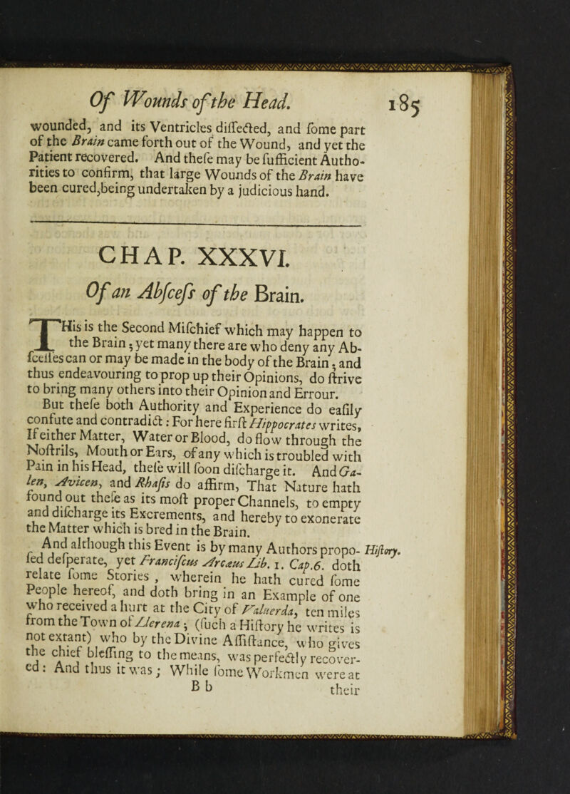 wounded, and its Ventricles dilTe&ed, and fome part of the Brain came forth out of the Wound, and yet the Patient recovered. And thefe may be fufficient Autho¬ rities to confirm, that large Wounds of the Brain have been cured,being undertaken by a judicious hand. CHAP. XXXVI Of an Ahfcefs of the Brain. THis is the Second Mifchief which may happen to the Brain. yet many there are who deny any Ab- fcelies can or may be made in the body of the Brain. and thus endeavouring to prop up their Opinions, do drive to bring many others into their Opinion and Errour. But thefe both Authority and Experience do eafiiy confute and contradict .* For here firft Hiffocrates writes. If either Matter, Water or Blood, do flow through the Noftrils, Mouth or Ears, of any which is troubled with Pain in his Head, thefe will foon difcharge it. And (ja~ ten, Avicen, and Rbafis do affirm, That Nature hath 0Ujj?ilt 1 ,eas its molt proper Channels, to empty a5*lar§^ Excrements, and hereby to exonerate the Matter whicn is bred in the Brain. r An r a^lou§h ti'‘s Event is by many Authors propo- Hiftm. led delperate, yet Franc,feus Arum Db. 1. Cap.6. doth relate fome Stones , wherein he hath cured fome People hereof, and doth bring in an Example of one who received a hurt at the City of Faluerda, ten miles from the Town ol Uerena; (fuch a Hiltory he writes is not extant) who by the Divine AffilW, who gives j c;llc; hi effing to the means, was perfectly recover- c . And thus it v, as j While fome Workmen were at B h their H«j