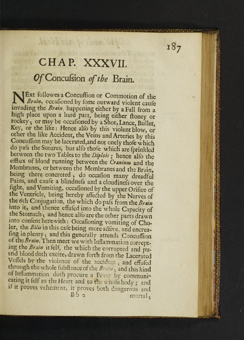 CHAP. XXXVII. Of Concufsion of the Brain. NExt followes a Concuflion or Commotion of the BrAtn^ occafioned by fome outward violent caufe invading the Bruin, happening either by a Fall from a high place upon a hard part, being either Honey or rockey. or may be occafioned by a Shot, Lance, Bullet, Key, or the like: Hence alio by this violent blow, or other the like Accident, the Veins and Arteries by this Concuflion may be lacerated,and not onely thofe which do pafs the Sutures, but alfo thofe which are fprinkled between the two Tables to the Diplots; hence alfo the efflux of blood running between the Cranium and the Membranes, or between the Membranes and the Brain, being there concreted , do occafion many dreadful Pains, and caufe a blindnefs and a cloudinefs over the fight, and Vomiting, occafioned by the upper Orifice of the Ventricle, being hereby affedfced by the Nerves of the 6th Conjugation, the which do pafs from the, Brain into it, and thence effufed into the whole Capacity of the Stomach • and hence alfo are the other parts drawn into confent herewith: Occafioning vomiting of Cho- ler, the Bilis in this cafe being more a&ive, and encrea- fing in plenty; and this generally attends ConcXn oi the Brain. Then meet we with Inflammation corrept- ing the Brain itfelf, the which the corrupted and pu¬ trid blood doth excite, drawn forth from the Lacerated Veffels by the violence of the accident, and effufed through the whole fubfhnce of the Brain. and this kind of Inflammation doth procure a Fever by communi¬ cating it felf to the Heart and to the whole body ; and u it proves vehement, it proves both dangerous and