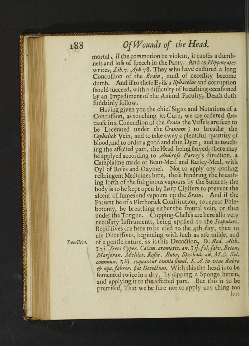 mortal ^ if the commotion be violent, it caufes a dumb- nefs and lofs of fpeech in the Party. And as Hippocrates writes, Lib.7. Hph.78. They who have endured a long Concuffion of the Brain, muft of neceffity become dumb. And if to thefe Evils a Sphacelus and corruption fhould fucceed, with a difficulty of breathing occafioned by an Impediment of the Animal Faculty, Death doth fuddainly follows ' Having given you the chief Signs and Notations of a Concuffion, as touching its Cure, we are ordered (be- caufe in a Concuffion of the Brain the Veflels are feen to be Lacerated under the Cranium ) to breathe the Cephalick Vein, and to take away a plentiful quantity of blood,and to order a good and thin Dyet • and as touch¬ ing the affe&ed part, the Head being (haved, there may be applyed according to Hmbrofe Parreys dire&ion, a Cataplafme made of Bean-Meal and Barley-Meal,, wdth Oyl of Rofes and Oxymel. Not to apply any cooling reftringent Medicines here, thefe hindring the breath¬ ing forth of the fuliginous vapours by the Sutures, the body is to be kept open by (harp Clyfters to prevent the afcent of fumes and vapours up the Brain. And if the Patient be of a Plethorick Conftitution, to repeat Phle¬ botomy, by breathing either the frontal vein, or that under the Tongue. Cupping-Glades are here alfo very neceffary Inftruments, being applied to the Scapulacs. Repulfives are here to be ufed to the 4th day^then to ufe Dircuffives, beginning with luch as are milde, and VecMm. of a gentle nature, as is this Deco&ion, Bad. Hlth* 3 vj. Ireos Cyper. Calam. aromatic, an. $ ij.fol.falv. Beton* l JiLarjoran. Melilot. Rojdr. Ruhr. Stachad. an. JW. f. Sal< commun. Ziij. coquantur omnia fimul. S. sf. in vino Ruhr0 l.; & aqu.fabror. fat Decoctum. With this the head is to be fomented twice in a day, by dipping a Sponge herein, and applying it to the affe&ed part. But this is to be premifed, That we be fure not to apply any thing too
