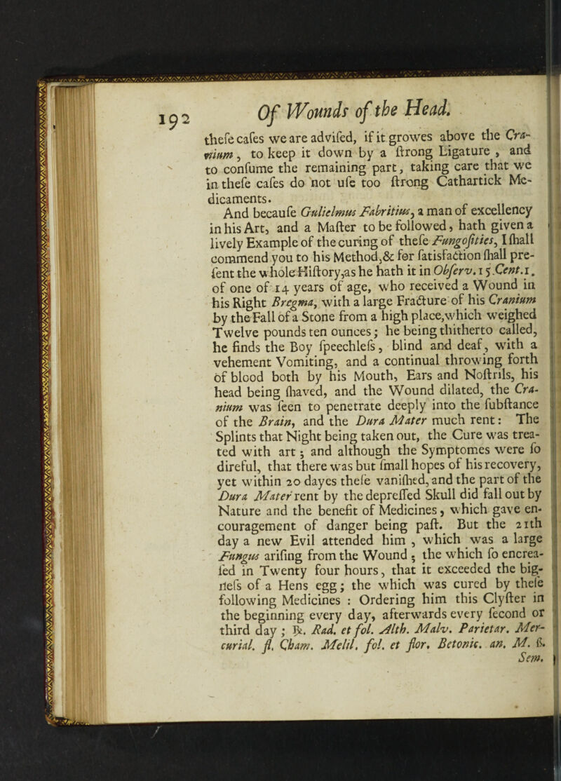 thefe cafes we are advifed, ifitgrowes above the Cra¬ nium , to keep it down by a ftrong Ligature , and to confume the remaining part, taking care that we in thefe cafes do not ufe too ftrong Cathartick Me¬ dicaments. And becaufe Gnliclmm Fabritimy a man of excellency in his Art, and a Mafter to be followed, hath given a -j lively Example of the curing of thefe Fungofities, I (halt commend you to his Method,& for fatisfattion (hall pre- fent the whole Hiftory,as he hath it in Obferv. i j&nt.i. of one of 14 years of age, who received a Wound in his Right Bregma, with a large Fra&ure of his Cranium by the Fall of a Stone from a high place,which weighed Twelve pounds ten ounces; he being thitherto called, he finds the Boy fpeechlefs, blind and deaf , writh a vehement Vomiting, and a continual throwing forth of blood both by his Mouth, Ears and Noftrils, his head being (haved, and the Wound dilated, the Cra¬ nium was feen to penetrate deeply into the fubftance of the Brain, and the Dura Mater much rent: The Splints that Night being taken out, the Cure w^as trea¬ ted with art; and although the Symptomes were fo direful, that there was but fmall hopes of his recovery, yet within 20 dayes thefe vanifhed, and the part of the Dura Mater rent by thedepreffed Skull did fall out by Nature and the benefit of Medicines, which gave en¬ couragement of danger being paft. But the 21th day a new Evil attended him , which was a large Fungus arifing from the Wound - the which fo encrea- fed in Twenty four hours, that it exceeded the big- ilefs of a Hens egg; the which was cured by thefe following Medicines : Ordering him this Clyfter in the beginning every day, afterwards every fecond or third day ; 5*. Bad. et fol. s4lth. Malv. Parietar. Mer¬ curial. fl, Cham. Melil. fol. et for. Bctonic. an. M. & Se?n. |